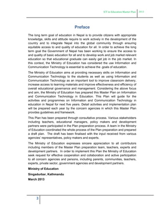 ICT in Education Master Plan 2013
3
Preface
The long term goal of education in Nepal is to provide citizens with appropriate
knowledge, skills and attitude require to work actively in the development of the
country and to integrate Nepal into the global community through ensuring
equitable access to and quality of education for all. In order to achieve the long
term goal the Government of Nepal has been working to ensure the access to
and quality of basic education for all and to develop work and job market relevant
education so that educational graduate can easily get job in the job market. In
this context, the Ministry of Education has considered the use Information and
Communication Technology is essential to achieve the .goals of education.
The Ministry of Education aims at providing necessary skills on Information and
Communication Technology to the students as well as using Information and
Communication Technology as an important tool to improve classroom delivery,
increase access to learning materials and improve effectiveness and efficiency of
overall educational governance and management. Considering the above focus
and aim, the Ministry of Education has prepared this Master Plan on Information
and Communication Technology in Education. This Plan will guide for the
activities and programmes on Information and Communication Technology in
education in Nepal for next five years. Detail activities and implementation plan
will be prepared each year by the concern agencies in which this Master Plan
provides guidelines and framework.
This Plan has been prepared through consultative process. Various stakeholders
including teachers, educational managers, policy makers and development
partners were participated in the Plan preparation process. A team in the Ministry
of Education coordinated the whole process of the Plan preparation and prepared
a draft plan. The draft has been finalised with the input received from various
agencies’ representatives, policy makers and experts.
The Ministry of Education expresses sincere appreciation to all contributors
including members of the Master Plan preparation team, teachers, experts and
development partners. In order to implement this Plan the Ministry of Education
seek request for effective cooperation and collaboration and active participation
to all concern agencies and persons, including parents, communities, teachers,
experts, private sector, government agencies and development partners.
Ministry of Education
Singadurbar, Kathmandu
March 2013
 