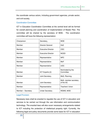 ICT in Education Master Plan 2013
35
the coordinate various actors, including government agencies, private sector,
and civil society.
Coordination Committee
ICT in Education Coordination Committee at the central level will be formed
for overall planning and coordination of implementation of Master Plan. The
committee will be chaired by the secretary of MOE. The coordination
committee will have the following representation:
Chairperson Secretary, MOE
Member Director General DoE
Member Executive Director CDC
Member Executive Director NCED
Member Representative NPC
Member Representative MoF
Member Representative UGC
Member ICT Experts (2)
Nominated by the
Committee
Member Joint Secretary MoE, Planning
Member Joint Secretary
MoE, member secretary
of the SC
Member Representative Teachers' Union
Member – Secretary Under Secretary REMIS, MOE
Legal Provision
Necessary laws shall be enacted to regulate the use of ICT in education and
services to be carried out through the use information and communication
technology. The enacted laws will also cover necessary arrangements related
to ICT including the protection of intellectual property right. Currently, the
following legal and policy documents provide some basis for ICT in education
 