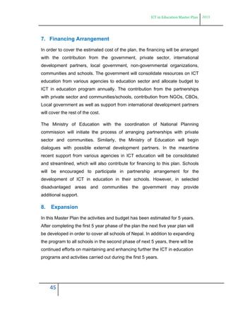 ICT in Education Master Plan 2013
45
7. Financing Arrangement
In order to cover the estimated cost of the plan, the financing will be arranged
with the contribution from the government, private sector, international
development partners, local government, non-governmental organizations,
communities and schools. The government will consolidate resources on ICT
education from various agencies to education sector and allocate budget to
ICT in education program annually. The contribution from the partnerships
with private sector and communities/schools, contribution from NGOs, CBOs,
Local government as well as support from international development partners
will cover the rest of the cost.
The Ministry of Education with the coordination of National Planning
commission will initiate the process of arranging partnerships with private
sector and communities. Similarly, the Ministry of Education will begin
dialogues with possible external development partners. In the meantime
recent support from various agencies in ICT education will be consolidated
and streamlined, which will also contribute for financing to this plan. Schools
will be encouraged to participate in partnership arrangement for the
development of ICT in education in their schools. However, in selected
disadvantaged areas and communities the government may provide
additional support.
8. Expansion
In this Master Plan the activities and budget has been estimated for 5 years.
After completing the first 5 year phase of the plan the next five year plan will
be developed in order to cover all schools of Nepal. In addition to expanding
the program to all schools in the second phase of next 5 years, there will be
continued efforts on maintaining and enhancing further the ICT in education
programs and activities carried out during the first 5 years.
 