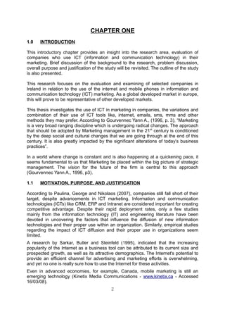 CHAPTER ONE
1.0    INTRODUCTION

This introductory chapter provides an insight into the research area, evaluation of
companies who use ICT (information and communication technology) in their
marketing. Brief discussion of the background to the research, problem discussion,
overall purpose and justification of the study will be revisited. The outline of the study
is also presented.

This research focuses on the evaluation and examining of selected companies in
Ireland in relation to the use of the internet and mobile phones in information and
communication technology (ICT) marketing. As a global developed market in europe,
this will prove to be representative of other developed markets.

This thesis investigates the use of ICT in marketing in companies, the variations and
combination of their use of ICT tools like, internet, emails, sms, mms and other
methods they may prefer. According to Gourvennec Yann A., (1996, p. 3), “Marketing
is a very broad ranging discipline which is undergoing radical changes. The approach
that should be adopted by Marketing management in the 21 st century is conditioned
by the deep social and cultural changes that we are going through at the end of this
century. It is also greatly impacted by the significant alterations of today’s business
practices”.

In a world where change is constant and is also happening at a quickening pace, it
seems fundamental to us that Marketing be placed within the big picture of strategic
management. The vision for the future of the firm is central to this approach
(Gourvennec Yann A., 1996, p3).

1.1    MOTIVATION, PURPOSE, AND JUSTIFICATION

According to Paulina, George and Nikolaos (2007), companies still fall short of their
target, despite advancements in ICT marketing. Information and communication
technologies (ICTs) like CRM, ERP and Intranet are considered important for creating
competitive advantage. Despite their rapid deployment rates, only a few studies
mainly from the information technology (IT) and engineering literature have been
devoted in uncovering the factors that influence the diffusion of new information
technologies and their proper use within an organization. Similarly, empirical studies
regarding the impact of ICT diffusion and their proper use in organizations seem
limited.
A research by Sarkar, Butler and Steinfeld (1995), indicated that the increasing
popularity of the Internet as a business tool can be attributed to its current size and
prospected growth, as well as its attractive demographics. The Internet's potential to
provide an efficient channel for advertising and marketing efforts is overwhelming,
and yet no one is really sure how to use the Internet for these activities.
Even in advanced economies, for example, Canada, mobile marketing is still an
emerging technology (Kinetix Media Communications - www.kinetix.ca - Accessed
16/03/08).
                                            2
 