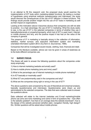 In an attempt to fill this research void, the proposed study would examine the
implementation of ICT tools within marketing-related functions. By testing a number
of hypotheses using empirical methods (questionnaires and interviews), the study
would discover the consequences of the use of ICT diffusion in these functions. The
findings would provide another insight into the use of ICT tools in marketing as well
as their impact on organizations.
Looking at the motivation above it becomes obvious that companies are still not able
to practice - to a high advantage, the use of ICT in marketing. What the study seeks
to see, is the use of ICT in the selected companies in terms of whether they use it
basically/extensively or properly/improperly, which tool of ICT is used most ( internet,
or mobile phones) and why, and the positive impact it has had on the value of the
company in general.
The presence of IT in marketing is basically strong in the collection of information,
statistics, market surveys, and executive information system and marketing
orientated information system (M.O.I.S),(Yann A. Gourvennec, 1996).
Companies that will be investigated would include, clothing, food, financial and retail.
Based on the literature available, advice can now be given in areas of weakness as
to the tools different companies use.


1.2    SURVEY FOCUS
This thesis will seek to answer the following questions about the companies under
study empirically:
1) How is internet marketing (website and email) used?
2) How is mobile phone marketing (sms and mms) used?
3) What is the percentage use of internet marketing to mobile phone marketing?
4) Is ICT basically or maximally used?
5) What ICT are predominantly used in the companies and why?
6) What are the companies doing right or wrong in the use of ICT?

The above questions were answered by the use of theoretical and empirical analysis,
basically (questionnaires and interviews). Questionnaires were drawn up and
administered to the selected companies. The data that were collected seek to answer
the questions above.

Data collected will relate to the internet (websites and E-mail marketing)/mobile
phone use (sms and mms marketing) and came in form of questions like – how often
is the website updated?, how fast on an average does the website download?, how is
the design of the website perceived (whether plain, navigation friendly, high design?
Etc. Similar questions will be asked about mobile phones.




                                           3
 