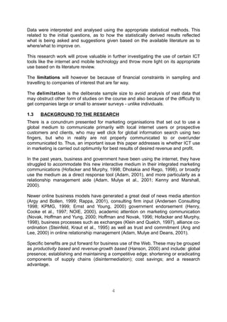 Data were interpreted and analysed using the appropriate statistical methods. This
related to the initial questions, as to how the statistically derived results reflected
what is being asked and suggestions given based on the available literature as to
where/what to improve on.

This research work will prove valuable in further investigating the use of certain ICT
tools like the internet and mobile technology and throw more light on its appropriate
use based on its literature review.

The limitations will however be because of financial constraints in sampling and
travelling to companies of interest that are far way.

The delimitation is the deliberate sample size to avoid analysis of vast data that
may obstruct other form of studies on the course and also because of the difficulty to
get companies large or small to answer surveys - unlike individuals.

1.3   BACKGROUND TO THE RESEARCH
There is a conundrum presented for marketing organisations that set out to use a
global medium to communicate primarily with local internet users or prospective
customers and clients, who may well click for global information search using two
fingers, but who in reality are not properly communicated to or over/under
communicated to. Thus, an important issue this paper addresses is whether ICT use
in marketing is carried out optimumly for best results of desired revenue and profit.

In the past years, business and government have been using the internet, they have
struggled to accommodate this new interactive medium in their integrated marketing
communications (Hofacker and Murphy, 1998; Dholakia and Rego, 1998), or broadly
use the medium as a direct response tool (Adam, 2001), and more particularly as a
relationship management aide (Adam, Mulye et al., 2001; Kenny and Marshall,
2000).

Newer online business models have generated a great deal of news media attention
(Argy and Bollen, 1999; Rappa, 2001), consulting firm input (Andersen Consulting
1998; KPMG, 1999; Ernst and Young, 2000) government endorsement (Henry,
Cooke et al., 1997; NOIE, 2000), academic attention on marketing communication
(Novak, Hoffman and Yung, 2000; Hoffman and Novak, 1996; Hofacker and Murphy,
1998), business processes such as exchanges (Klein and Quelch, 1997), alliance co-
ordination (Steinfeld, Kraut et al., 1995) as well as trust and commitment (Ang and
Lee, 2000) in online relationship management (Adam, Mulye and Deans, 2001).

Specific benefits are put forward for business use of the Web. These may be grouped
as productivity based and revenue-growth based (Hanson, 2000) and include: global
presence; establishing and maintaining a competitive edge; shortening or eradicating
components of supply chains (disintermediation); cost savings; and a research
advantage.




                                          4
 