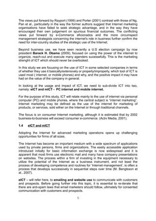 The views put forward by Rayport (1999) and Porter (2001) contrast with those of Ng,
Pan et al., particularly in the way the former authors suggest that Internet marketing
organisations have failed to seek strategic advantage, and in the way they have
encouraged their own judgement on spurious financial outcomes. The conflicting
views put forward by e-Commerce aficionados and the more circumspect
management strategists concerning the internet's role in business further confirm the
need for inter-country studies of the strategic use of the Internet.

Beyond business use, we have seen recently a U.S election campaign by now
president Barack H. Obama (2009), focused on using the power of the internet to
organize, reach-out and execute many agenders sucessefully. This is the marketing
strenght of ICT which should never be overlooked.

In this study we are focusing on the use of ICT in some selected companies in terms
of whether they use it basically/extensively or properly/improperly, which tool of ICT is
used most ( internet, or mobile phones) and why, and the positive impact it may have
had on the value of the company in general.

In looking at the usage and impact of ICT, we need to sub-divide ICT into two,
namely: eICT and mICT - PC internet and mobile internet.

For the purpose of this study, ICT will relate mainly to the use of internet via personal
computer (PC) and mobile phones, where the central subject is “internet marketing”.
Internet marketing may be defined as the use of the internet for marketing of
products, or services, sold either on the Internet or through traditional channels.

The focus is on consumer Internet marketing, although it is estimated that by 2002
business-to-business will exceed consumer e-commerce. (Activ Media, 2001).

1.4   eICT and mICT

Adopting the Internet for advanced marketing operations opens up challenging
opportunities for firms of all sizes.

The Internet has become an important medium with a wide spectrum of applications
used by private persons, firms and organizations. The easily accessible application
introduced initially for basic information exchange is now widespread and it is
apparent that most firms use electronic mail and many have company presentations
on websites. The process within a firm of investing in the equipment necessary to
utilize the potential of the Internet as a business instrument, and not least the
process of developing competence and routines for ‘Internet management’, is often a
process that develops successively in sequential steps over time (M. Bengtsson et
al., 2007).

eICT – will refer here, to emailing and website use to communicate with customers
and prospects. Before going further into this topic, it is essential to re-iterate that
there are anti-spam laws that email marketers should follow, ultimately for consented
communication with customers and prospects.

                                           5
 