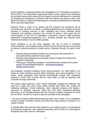 Susan Singleton, a seasoned solicitor who specialised in IT, Competition Law (both in
UK and EC), in her book Email: Legal Issues (2004), wrote a report which addresses
the principal issues which arises and the means to ensure enforcement; in particular
by presenting to employees a coherent email and Internet use policy so they know
where they stand in using email technology to a company's benefit and not otherwise
which may raise legal issues.

However, there is much to be gained and this shouldn't put companies off its
successful use. Once this is in place, a marketing department of a company would be
concious of creating avenues in their marketing and on-line materials where
customers and potential customers can consent to being in their email lists for
communication in the form of newsletters, promotions, adverts, CRM (customer
relationship marketing/management) e.t.c. Emailing perhaps has become more
important and widely in use for CRM purposes.

Email marketing is, as the name suggests, the use of email in marketing
communications. In its broadest sense, the term covers every email you ever send to
a customer, potential customer or public venue. In general, though, it's used to refer
to:
    • Sending direct promotional emails to try and acquire new customers or
      persuade existing customers to buy again.
    • Sending emails designed to encourage customer loyalty and enhance the
      customer relationship.
    • Placing your marketing messages or advertisements in emails sent by other
      people. (Email Marketing Reports - www.email-marketing
      reports.com/intro.htm).

Joel Goldstein, president Goldstein Group Communications, Inc. (April 2004), in an
article on email marketing success (Next marketing), gave some guidelines. In his
words, “email campaigns have become tremendously popular with companies
seeking to "mine" their in-house lists for more sales, as well as acquiring new
customers through rented lists.

The reason they're gaining in use? They're affordable, targeted and effective. But
email as a tactic has come under attack recently both within and outside the
marketing profession. Email marketing, when executed properly—and legally—
continues to generate response rates that rival other business-to-business
techniques, at a cost-effectiveness that will continue to attract marketers for some
time to come”. He went on to give six tips for succesfull email campaigns:

1. Be sure to include multiple offers/response tools in your emails. If it's a newsletter,
include a variety of articles, banners and offers that might appeal to recipients on a
variety of levels.

2. Identify offers that have the most appeal for your audience base. For engineering
and technical audiences, they respond particularly well to offers for white papers,
handbooks and other "how-to" information.


                                            6
 