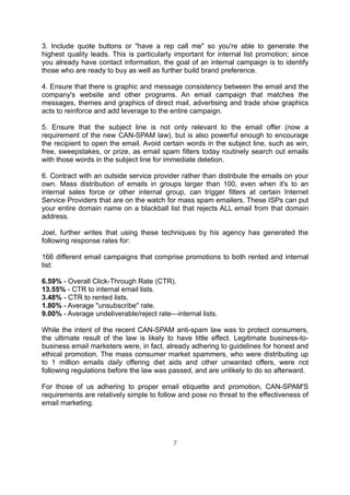 3. Include quote buttons or "have a rep call me" so you're able to generate the
highest quality leads. This is particularly important for internal list promotion; since
you already have contact information, the goal of an internal campaign is to identify
those who are ready to buy as well as further build brand preference.

4. Ensure that there is graphic and message consistency between the email and the
company's website and other programs. An email campaign that matches the
messages, themes and graphics of direct mail, advertising and trade show graphics
acts to reinforce and add leverage to the entire campaign.

5. Ensure Ihat the subject line is not only relevant to the email offer (now a
requirement of the new CAN-SPAM law), but is also powerful enough to encourage
the recipient to open the email. Avoid certain words in the subject line, such as win,
free, sweepstakes, or prize, as email spam filters today routinely search out emails
with those words in the subject line for immediate deletion.

6. Contract with an outside service provider rather than distribute the emails on your
own. Mass distribution of emails in groups larger than 100, even when it's to an
internal sales force or other internal group, can trigger filters at certain Internet
Service Providers that are on the watch for mass spam emailers. These ISPs can put
your entire domain name on a blackball list that rejects ALL email from that domain
address.

Joel, further writes that using these techniques by his agency has generated the
following response rates for:

166 different email campaigns that comprise promotions to both rented and internal
list:

6.59% - Overall Click-Through Rate (CTR).
13.55% - CTR to internal email lists.
3.48% - CTR to rented lists.
1.80% - Average "unsubscribe" rate.
9.00% - Average undeliverable/reject rate—internal lists.

While the intent of the recent CAN-SPAM anti-spam law was to protect consumers,
the ultimate result of the law is likely to have little effect. Legitimate business-to-
business email marketers were, in fact, already adhering to guidelines for honest and
ethical promotion. The mass consumer market spammers, who were distributing up
to 1 million emails daily offering diet aids and other unwanted offers, were not
following regulations before the law was passed, and are unlikely to do so afterward.

For those of us adhering to proper email etiquette and promotion, CAN-SPAM'S
requirements are relatively simple to follow and pose no threat to the effectiveness of
email marketing.




                                           7
 