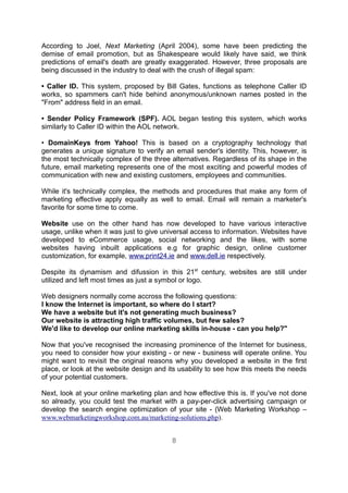 According to Joel, Next Marketing (April 2004), some have been predicting the
demise of email promotion, but as Shakespeare would likely have said, we think
predictions of email's death are greatly exaggerated. However, three proposals are
being discussed in the industry to deal with the crush of illegal spam:

• Caller ID. This system, proposed by Bill Gates, functions as telephone Caller ID
works, so spammers can't hide behind anonymous/unknown names posted in the
"From" address field in an email.

• Sender Policy Framework (SPF). AOL began testing this system, which works
similarly to Caller ID within the AOL network.

• DomainKeys from Yahoo! This is based on a cryptography technology that
generates a unique signature to verify an email sender's identity. This, however, is
the most technically complex of the three alternatives. Regardless of its shape in the
future, email marketing represents one of the most exciting and powerful modes of
communication with new and existing customers, employees and communities.

While it's technically complex, the methods and procedures that make any form of
marketing effective apply equally as well to email. Email will remain a marketer's
favorite for some time to come.

Website use on the other hand has now developed to have various interactive
usage, unlike when it was just to give universal access to information. Websites have
developed to eCommerce usage, social networking and the likes, with some
websites having inbuilt applications e.g for graphic design, online customer
customization, for example, www.print24.ie and www.dell.ie respectively.

Despite its dynamism and difussion in this 21st century, websites are still under
utilized and left most times as just a symbol or logo.

Web designers normally come accross the following questions:
I know the Internet is important, so where do I start?
We have a website but it's not generating much business?
Our website is attracting high traffic volumes, but few sales?
We'd like to develop our online marketing skills in-house - can you help?"

Now that you've recognised the increasing prominence of the Internet for business,
you need to consider how your existing - or new - business will operate online. You
might want to revisit the original reasons why you developed a website in the first
place, or look at the website design and its usability to see how this meets the needs
of your potential customers.

Next, look at your online marketing plan and how effective this is. If you've not done
so already, you could test the market with a pay-per-click advertising campaign or
develop the search engine optimization of your site - (Web Marketing Workshop –
www.webmarketingworkshop.com.au/marketing-solutions.php).


                                          8
 