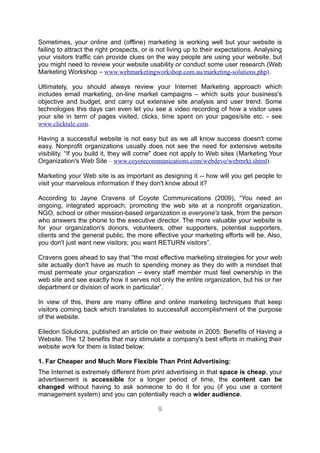 Sometimes, your online and (offline) marketing is working well but your website is
failing to attract the right prospects, or is not living up to their expectations. Analysing
your visitors traffic can provide clues on the way people are using your website, but
you might need to review your website usability or conduct some user research (Web
Marketing Workshop – www.webmarketingworkshop.com.au/marketing-solutions.php).

Ultimately, you should always review your Internet Marketing approach which
includes email marketing, on-line market campaigns – which suits your business's
objective and budget, and carry out extensive site analysis and user trend. Some
technologies this days can even let you see a video recording of how a visitor uses
your site in term of pages visited, clicks, time spent on your pages/site etc. - see
www.clicktale.com.

Having a successful website is not easy but as we all know success doesn't come
easy. Nonprofit organizations usually does not see the need for extensive website
visibility. “If you build it, they will come" does not apply to Web sites (Marketing Your
Organization's Web Site – www.coyotecommunications.com/webdevo/webmrkt.shtml).

Marketing your Web site is as important as designing it -- how will you get people to
visit your marvelous information if they don't know about it?

According to Jayne Cravens of Coyote Communications (2009), “You need an
ongoing, integrated approach; promoting the web site at a nonprofit organization,
NGO, school or other mission-based organization is everyone's task, from the person
who answers the phone to the executive director. The more valuable your website is
for your organization's donors, volunteers, other supporters, potential supporters,
clients and the general public, the more effective your marketing efforts will be. Also,
you don't just want new visitors; you want RETURN visitors”.

Cravens goes ahead to say that “the most effective marketing strategies for your web
site actually don't have as much to spending money as they do with a mindset that
must permeate your organization -- every staff member must feel ownership in the
web site and see exactly how it serves not only the entire organization, but his or her
department or division of work in particular”.

In view of this, there are many offline and online marketing techniques that keep
visitors coming back which translates to successfull accomplishment of the purpose
of the website.

Eiledon Solutions, published an article on their website in 2005: Benefits of Having a
Website. The 12 benefits that may stimulate a company's best efforts in making their
website work for them is listed below:

1. Far Cheaper and Much More Flexible Than Print Advertising:
The Internet is extremely different from print advertising in that space is cheap, your
advertisement is accessible for a longer period of time, the content can be
changed without having to ask someone to do it for you (if you use a content
management system) and you can potentially reach a wider audience.

                                             9
 