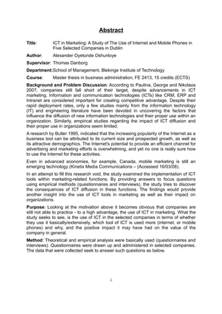 Abstract

Title:       ICT in Marketing: A Study of The Use of Internet and Mobile Phones in
             Five Selected Companies in Dublin
Author:      Alexander Oyetunde Oshunloye
Supervisor: Thomas Danborg
Department:School of Management, Blekinge Institute of Technology
Course:      Master thesis in business administration, FE 2413, 15 credits (ECTS)
Background and Problem Discussion: According to Paulina, George and Nikolaos
2007, companies still fall short of their target, despite advancements in ICT
marketing. Information and communication technologies (ICTs) like CRM, ERP and
Intranet are considered important for creating competitive advantage. Despite their
rapid deployment rates, only a few studies mainly from the information technology
(IT) and engineering literature have been devoted in uncovering the factors that
influence the diffusion of new information technologies and their proper use within an
organization. Similarly, empirical studies regarding the impact of ICT diffusion and
their proper use in organizations seem limited.
A research by Butler 1995, indicated that the increasing popularity of the Internet as a
business tool can be attributed to its current size and prospected growth, as well as
its attractive demographics. The Internet's potential to provide an efficient channel for
advertising and marketing efforts is overwhelming, and yet no one is really sure how
to use the Internet for these activities.
Even in advanced economies, for example, Canada, mobile marketing is still an
emerging technology (Kinetix Media Communications – (Accessed 16/03/08).
In an attempt to fill this research void, the study examined the implementation of ICT
tools within marketing-related functions. By providing answers to focus questions
using empirical methods (questionnaires and interviews), the study tries to discover
the consequences of ICT diffusion in these functions. The findings would provide
another insight into the use of ICT tools in marketing as well as their impact on
organizations.
Purpose: Looking at the motivation above it becomes obvious that companies are
still not able to practice - to a high advantage, the use of ICT in marketing. What the
study seeks to see, is the use of ICT in the selected companies in terms of whether
they use it basically/extensively, which tool of ICT is used more (internet, or mobile
phones) and why, and the positive impact it may have had on the value of the
company in general.
Method: Theoretical and empirical analysis were basically used (questionnaires and
interviews). Questionnaires were drawn up and administered in selected companies.
The data that were collected seek to answer such questions as below.




                                           ii
 