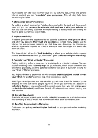 Your website can add value in other ways too, by featuring tips, advice and general
interest content you can “entertain” your customers. This will also help them
remember you better.

7. Standardize Sales Performance:
By looking at which approaches / pitches have worked in the past and those which
have not, you can produce the ultimate pitch and use it with your website, so
that you use it on every customer. No more training of sales people and waiting for
them to get a feel for your line of trade.

8. Improve credibility:
A website gives you the opportunity to tell potential customers what you are about
and why you deserve their trust and confidence. In fact, many people use the
internet for pre-purchase research so that they can determine for themselves
whether a particular supplier or brand is worthy of their patronage, and won’t take
them for a ride.

The Internet also allows for Viral Marketing – where your website visitors spread
positive word-of-mouth about your business - your customers do your marketing!

9. Promote your “Brick ‘n’ Mortar” Presence:
Getting lost trying to find a place can be frustrating for a potential customer. You can
publish what they call a “dummy map” on your website, which shows directions and
landmarks graphically, and the potential customer can print it out when looking for
your “Brick ‘n’ Mortar” premises.

You might advertise a promotion on your website encouraging the visitor to visit
your “Brick ‘n’ Mortar” premises (eg. “At a branch near you!”).

Also, if you recently moved to a new location, you will have to wait for the next 'phone
directory to come out before people figure out where you currently are. Because a
website is flexible – you can change the content as you like – you can change your
contact details instantly and lower the risk of losing customers when moving to a
new location.

10. Growth Opportunity:
A website serves as a great place to refer potential investors to, to show them what
your company is about, what it has achieved and what it can achieve in future.

11. Two-Way Communicative Marketing:
Customers can quickly and easily give feedback on your product and/or marketing
approach.




                                          11
 