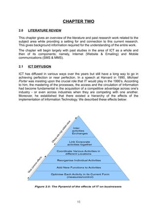 CHAPTER TWO

2.0   LITERATURE REVIEW

This chapter gives an overview of the literature and past research work related to the
subject area while providing a setting for and connection to this current research.
This gives background information required for the understanding of the entire work.
The chapter will begin largely with past studies in the area of ICT as a whole and
then of its components; namely, Internet (Website & Emailing) and Mobile
communications (SMS & MMS).

2.1   ICT DIFFUSION

ICT has diffused in various ways over the years but still have a long way to go in
achieving perfection or near perfection. In a speech at Harvard in 1990, Michael
Porter was insisting upon the crucial role that IT would play in the 1990’s. According
to him, the mastering of the processes, the access and the circulation of Information
had become fundamental in the acquisition of a competitive advantage across one’s
industry - or even across industries when they are competing with one another.
Moreover, he established that there existed a hierarchy of the effects of the
implementation of Information Technology. We described these effects below:




                                         16
 