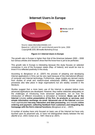 Figure 2.3: Internet Users in Europe

The growth rate in Europe is higher than that of the Americas between 2000 – 2008
but various articles and research show that the know-how is yet to be perfected.

This growth rate in Europe is interesting because this study focuses on selected
companies in one of the European states (Rep. of Ireland), and would be nice to
know if it is reflected positively in this study.

According to Bengtsson et al., (2007) the process of adopting and developing
Internet applications in firms can be very rapid because of the international diffusion
of computer and Internet technology. Furthermore, stage models are derived mainly
from studies of small and medium-sized enterprises (SMEs). Similar adoption
processes also take place in large organizations but are weakly covered in the
literature.

Studies suggest that a more basic use of the Internet is adopted before more
advanced applications are developed. However, they neither elaborate adequately on
the challenges of introducing more advanced applications, nor on how the
introduction of different innovations is stimulated or hindered. Basic use of the
Internet includes online presentation of the firm, its products or services, and
simple information exchange via email. Advanced use of the Internet assumes
more sophisticated two-way interaction and data processing, and includes online
ordering and payment, collecting feedback from customers and integrating the
homepage with the firm’s internal functions (Bengtsson et al., - 2007).

A number of studies have only focused on basic use of the Internet but have only
touched upon its advanced use, or have not distinguished clearly between the two
(BarNir et al., 2003; Cohen et al., 1987; Höst et al, 2001).


                                          19
 