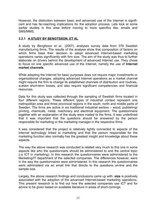 However, the distinction between basic and advanced use of the Internet is signifi-
cant and has far-reaching implications for the adoption process. Lets look at some
earlier studies in this area before moving to more specifics like, emails and
SMS/MMS.

2.2.1 A STUDY BY BENGTSSON, ET AL

A study by Bengtsson et al., (2007), analyses survey data from 379 Swedish
manufacturing firms. The results of the analysis show that composition of factors on
which firms base their decision to adopt advanced Internet-based marketing
operations varies significantly with firm size. The aim of the study was thus to further
elaborate on drivers behind the development of advanced Internet use. They chose
to focus on one specific advanced use of the Internet, namely the use of Internet
market channels.

While adopting the Internet for basic purposes does not require major investments or
organizational changes, adopting advanced Internet operations as a market channel
might require the firm to change its established channels of distribution and routines,
sustain short-term losses, and also require significant competencies and financial
resources.

Data for this study was collected through the sampling of Swedish firms located in
four different regions. These different types of industrial context represent one
metropolitan area and three provincial regions in the south, north and middle parts of
Sweden. The firms are active in six traditional industrial sectors – wood, publishing/
printing, chemicals, metal, machinery and electrical equipment. The questionnaire
together with an explanation of the study were mailed to the firms. It was underlined
that it was important that the questions should be answered by the person
responsible for marketing or the marketing manager in the respective firms.

It was considered that the project is relatively tightly connected to aspects of the
Internet technology linked to marketing and that the person responsible for the
marketing function also normally has the greatest insight and knowledge about these
aspects.

The way the above research was conducted is related very much to this one in some
aspects like who the questionnaire should be administered to and the central topic
(i.e ICT in marketing). In this research the questionnaires were administered to the
Marketing/IT department of the selected companies. The differences however, were
in the way the questionnaires were administered. In this research the questionnaires
were administerd via an email link that directs to the questions on-line and the
sample size.

Largely, the above research findings and conclusions came up with: size is positively
associated with the adoption of the advanced Internet-based marketing operations.
This present research is to find out how the selected companies use ICT and for
advice to be given based on available literature in areas of short-comings.


                                          20
 