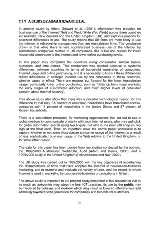 2.2.2 A STUDY BY ADAM STEWART, ET AL

In another study by Adam, Stewart et al., (2001); information was provided on
business use of the Internet (Net) and World Wide Web (Web) across three countries
viz Australia, New Zealand and the United Kingdom (UK), and explores reasons for
observed differences in use. The study reports that UK firms are more likely to use
the Internet in relationship management than are Australasian firms. The conclusion
drawn is that while there is less sophisticated business use of the Internet by
Australasian companies relative to UK companies, this is but one reason for lower
household penetration of the Internet and lower online purchasing levels.

In this paper they compared the countries using comparable sample bases,
questions, and time frames. This comparison was needed because of systemic
differences between countries in terms of household ownership of computers,
Internet usage and online purchasing, and it is necessary to know if these differences
reflect differences in strategic Internet use by the companies in these countries,
whether cause or effect. There are reasons put forward for the lower Australasian
usage, particularly lower online purchasing, such as "distance from major markets,
the early stages of eCommerce adoption, and much higher levels of consumer
concern about Internet security".

This above study also show that there was a possible technological reason for this
difference in that only 1.5 percent of Australian households have broadband access,
compared with 11 percent of households in the United States and 57 percent of
Korean households.

There is a conundrum presented for marketing organisations that set out to use a
global medium to communicate primarily with local Internet users, who may well click
for global information search using two fingers, but who in the main still shop on two
legs at the local level. Thus, an important issue the above paper addresses is to
explore whether or not lower Australasian consumer usage of the Internet is a result
of less sophisticated business usage of the Web relative to the United Kingdom, or
for some other reason.

The data for this paper has been pooled from two studies conducted by the authors:
the 1999/2000 Australasian WebQUAL Audit (Adam and Deans, 2000), and a
1999/2000 study in the United Kingdom (Palihawadana and Nair, 2000).

The UK study was carried out in 1999/2000 with the key objectives of ascertaining
the characteristics of firms that have adopted the Internet in business-to-business
marketing, and to examine and evaluate the variety of uses, and the extent, to which
Internet is used in marketing by business-to-business organisations in Britain.

The above study is important to the present study presented in this research in that in
as much as companies may adopt the best ICT practices, its use by the public may
be hindered by believes and no-how which may result in lowered effectiveness and
altimately lowered profit generation for companies and benefits for customers.


                                          21
 