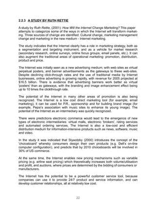 2.2.3 A STUDY BY RUTH RETTIE

A study by Ruth Rettie, (2001): How Will the Internet Change Marketing? This paper
attempts to categorize some of the ways in which the Internet will transform market-
ing. Three sources of change are identified: Cultural change, marketing management
change and marketing in the new medium - Internet marketing.

The study indicates that the Internet clearly has a role in marketing strategy, both as
a segmentation and targeting instrument, and as a vehicle for market research
(secondary research, online surveys, online focus groups, email panels, etc.). It can
also augment the traditional areas of operational marketing: promotion, distribution,
product and price.

The Internet was initially seen as a new advertising medium, with web sites as virtual
perpetual posters, and banner advertisements as the gateways to these web-sites.
Despite declining click-through rates and the use of traditional media by Internet
businesses, online advertising is growing rapidly, with revenue for 2005 projected at
$16.5 billion. There is evidence that advertising banners work better as virtual
'posters' than as gateways, with the branding and image enhancement effect being
up to 10 times the clickthrough rate.

The potential of the Internet in many other areas of promotion is also being
recognized. The Internet is a low cost direct marketing tool (for example, email
marketing), it can be used for P.R., sponsorship and for building brand image (for
example, Pepsi’s association with music sites to enhance its young image). The
potential of the Internet as an intermediary was quickly recognized.

There were predictions electronic commerce would lead to the emergence of new
types of electronic intermediaries: virtual malls, electronic 'brokers', rating services
and automated ordering services. The Internet is also a low-cost and efficient
distribution medium for information-intensive products such as news, software, music
and video.

In the study it was indicated that Slywotzky (2000) introduces the concept of the
'choiceboard' whereby consumers design their own products (e.g. Dell’s on-line
computer configuration), and predicts that by 2010 choiceboards will be involved in
30% of US commerce.

At the same time, the Internet enables new pricing mechanisms such as variable
pricing (e.g. airline seat pricing) which theoretically increases both volume/utilisation
and profit, and auctions, where prices are determined by the bidding of consumers or
manufacturers.

The Internet has the potential to be a powerful customer service tool, because
companies can use it to provide 24/7 product and service information, and can
develop customer relationships, all at relatively low cost.



                                           22
 