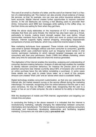 The cost of an email is a fraction of a letter, and the cost of an Internet 'chat' is a frac-
tion of a telemarketing call. The medium can also provide virtual evidence of intangi-
ble services, so that, for example, one can now see online insurance policies and
bank accounts. Mobile Internet creates further opportunities to improve customer
service. In the US Starbucks are running a trial allowing users to pre-order their
drinks. Consumers send SMS text messages while walking to the coffee shop, so
that their drinks are waiting for them when they get there.

While the above study elaborates on the importance of ICT in marketing it also
indicates that there are some threats; the Internet has also been seen as a threat,
particularly to brands, making brand strength weaker than ever before. Virtual
communities members focus less on the brand and more on product and service
features. Internet supports highly rational shopping, encouraging dispassionate
comparisons of prices and features, which may undermine brands based on facts.

New marketing techniques have appeared. These include viral marketing, (which
uses email to spread messages without cost from consumer to consumer), guerrilla
marketing (which uses underhand tactics such as 'dropping' brand names in chat
rooms), permission marketing (in which relevant targeted messages are sent to
consumers with their prior permission, Godin (1999) and affiliate marketing, where
sites carry links for associate sites and share the revenue generated.

The digitisation of the Internet enables the recording, analysing and understanding of
consumer decision-making behaviour. Analysis of web-site logs enables the marketer
to identify relevant consumer behaviour, for instance the precise point at which
potential consumers lose interest (currently about 66% of browsers who commence
an online purchase leave the site before completing a purchase). In some cases
these details can be used to create future sales, as a result of this analysis
Amazon.com created "Wish Lists" and an 'advise when stock is available' facility.

Digital technology enables concurrent customization, so that one can customize the
Internet site, the market research survey or the service offered during the marketing
interchange. For example, recognizing from his online behaviour that the user is very
price conscious, he may be offered a better deal; recognizing that the user is a
novice or has an out of date computer, the site is tailored to his ability or technology
level.

With the development of mobile and PDA Internet, segmentation and targeting can
include time and place.

In concluding the finding in the above research it is indicated that the Internet is
revolutionizing marketing, radically changing the relationships between consumer,
intermediary and manufacturer. The Internet allows companies to address consumers
individually and interactively, developing relationships and facilitating targeted
marketing. Consumers are now able to play a pro-active role.




                                             23
 