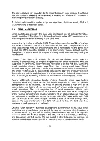 The above study is very important to the present research work because it highlights
the importance of properly incorporating a working and effective ICT strategy in
marketing in organizations of today.

To further understand the study's scope and objectives, details on email, SMS and
MMS marketing is described below.

2.3   EMAIL MARKETING

Email marketing is argueably the most used and fastest way of getting information,
mostly marketing information to a targeted audience today. eICT comprises of e-
marketing in which email marketing is one of its tools.

In an article by Kristina Joukhadar, 2006: E-marketing in an Integrated World – where
she spoke to circulation directors on both consumer and b-to-b print publications and
Web sites; findings were that email marketing and e-newsletters run the gamut from
a small part of the marketing process to a full-blown, money making product channel.
Everywhere, it seems, email techniques are being used to save money and grow
new revenue.

Leonard Timm, director of circulation for the Interiors division, Vance, says the
majority of emailings they do are print-magazine related email newsletters. Most are
supported by advertising, either within the newsletter or on the web site. During the
email newsletter start-up phase, says Timm, the company used three different
vendors. Now to gain quantities of' scale, they use one (EmailLabs – email software).
The email sys-tem gives the capability to compose the copy and creatively send out
the emails and get the statistics back. It provides counts on delivered copies, opens
and click throughs. According to Timm the idea is email as an integrated whole.

Carmel McDonagh, circulation director, Federal Computer Week, says Federal
Computer Week may soon be the first b-to-b magazine to claim 100 percent
demographics on its email file. The focus on profiling enables a high level of list
segmentation and testing of new products and we've been pretty successful with
email newsletters. The print magazine has 10 email newsletters affiliated with
different demographic segments of its subscriber file. One third of the company's
online revenue comes from its email newsletters. All are also available as RSS. "We
can switch rather quickly and set up the format with RSS," says McDonagh. RSS
can't be tracked at this point, though. "No one is sure of the click through rates,
because the Web crawlers skew the RSS traffic and the hits. We don't know how
many are actually opening and reading it.

Charles Fuller, senior VP business development, Entrepreneur Media, says, email
marketing and e-newsletters have paved the way to a growing print circulation, a
sponsored email program and an ancillary book business. We use it to help with
retention efforts and to drive people to the site, and for e-commerce, partnerships,
and transaction-oriented events. We can market to other lists also, for example, for
events that need special demographics, overlaying beyond the confines of the list.


                                         24
 