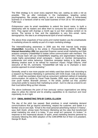 The Web strategy is to cover every segment they can, casting as wide a net as
possible. "We go after individuals in the marketplace, targeting certain
psychographics, like people wanting to start a business, either a home-based
business or a hardcore small to mid sized business of from 20 to 100 employees,"
Fuller says.

Entrepreneur uses its email newsletters to extend the brand name, to build a
relationship with its readers and allow them to consume the content in a different
form. They signed with Avantgo a month ago to put their wireless content on its
service. The service is free, and the registration is very thin—email, name,
demographics. His idea is an entrepreneural spirit of email marketing.

The above three snapshots of how some print market leaders use the email/website
in marketing shows its viability as part of a major marketing strategy.

The Internet/Emailing awareness in 2006 saw the Irish Internet body employ
CheetahMail. According to the article in PrecisionMarketing, (2006), The Irish
Internet Association (IIA) has appointed Experian owned email marketing and Web
analytics company CheetahMail to bolster online communication with members. The
IIA's inhouse team will use CheetahMail's targeting and segmentation features to
create highly personalised email campaigns - based on member demographics,
preferences and online behaviour. Extensive campaign testing is to take place,
allowing creative work to be refined for maximum impact. Fergal O'Byrne, chief
executive of the IIA, comments: "CheetahMail will help us to champion a best-
practice approach to email marketing."

Generally, email is now more popular and widely used than direct mail. According to
a research by Precision Marketing in partnership with CCB (Coad, Cole and Burey),
2005 – email has overtaken direct mail as consumers' preferred method of marketing
communication. An article by Travel Trade Gazette, 2006, says, email can help win
over youth market. Branwell Johnson, in the article, pointed out that, youthful
consumers prefer to receive their marketing by email – but it is vital as a brand to win
their trust before filling up their inboxes.

The above buttresses the point of how seriously various organizations are taking
steps to utilize the internet and its emailing capabilities to its maximum and most
importantly, to do it right.

2.3.1 EMAIL MARKETING TIPS BY CAROL ELLISON

The day of the pitch has passed. Best practices in email marketing demand
communications that go beyond advertising, respect the customer, and speak in a
familiar one-on-one style. “Email is the most personal advertising medium in history”,
says Seth Godin, whose book Permission Marketing set the rules that transformed
email marketing into what it is today. “If your email isn’t personal, it’s broken.” In
response to the impersonal abuses of spam, email marketing became personal by
necessity following the 2003 adoption of the CAN-SPAM Act of then U.S president,
George W. Bush.

                                          25
 