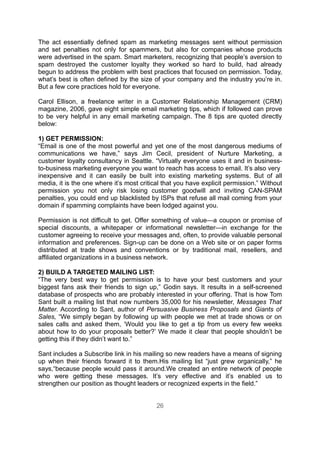 The act essentially defined spam as marketing messages sent without permission
and set penalties not only for spammers, but also for companies whose products
were advertised in the spam. Smart marketers, recognizing that people’s aversion to
spam destroyed the customer loyalty they worked so hard to build, had already
begun to address the problem with best practices that focused on permission. Today,
what’s best is often defined by the size of your company and the industry you’re in.
But a few core practices hold for everyone.

Carol Ellison, a freelance writer in a Customer Relationship Management (CRM)
magazine, 2006, gave eight simple email marketing tips, which if followed can prove
to be very helpful in any email marketing campaign. The 8 tips are quoted directly
below:

1) GET PERMISSION:
“Email is one of the most powerful and yet one of the most dangerous mediums of
communications we have,” says Jim Cecil, president of Nurture Marketing, a
customer loyalty consultancy in Seattle. “Virtually everyone uses it and in business-
to-business marketing everyone you want to reach has access to email. It’s also very
inexpensive and it can easily be built into existing marketing systems. But of all
media, it is the one where it’s most critical that you have explicit permission.” Without
permission you not only risk losing customer goodwill and inviting CAN-SPAM
penalties, you could end up blacklisted by ISPs that refuse all mail coming from your
domain if spamming complaints have been lodged against you.

Permission is not difficult to get. Offer something of value—a coupon or promise of
special discounts, a whitepaper or informational newsletter—in exchange for the
customer agreeing to receive your messages and, often, to provide valuable personal
information and preferences. Sign-up can be done on a Web site or on paper forms
distributed at trade shows and conventions or by traditional mail, resellers, and
affiliated organizations in a business network.

2) BUILD A TARGETED MAILING LIST:
“The very best way to get permission is to have your best customers and your
biggest fans ask their friends to sign up,” Godin says. It results in a self-screened
database of prospects who are probably interested in your offering. That is how Tom
Sant built a mailing list that now numbers 35,000 for his newsletter, Messages That
Matter. According to Sant, author of Persuasive Business Proposals and Giants of
Sales, “We simply began by following up with people we met at trade shows or on
sales calls and asked them, ‘Would you like to get a tip from us every few weeks
about how to do your proposals better?’ We made it clear that people shouldn’t be
getting this if they didn’t want to.”

Sant includes a Subscribe link in his mailing so new readers have a means of signing
up when their friends forward it to them.His mailing list “just grew organically,” he
says,“because people would pass it around.We created an entire network of people
who were getting these messages. It’s very effective and it’s enabled us to
strengthen our position as thought leaders or recognized experts in the field.”


                                           26
 