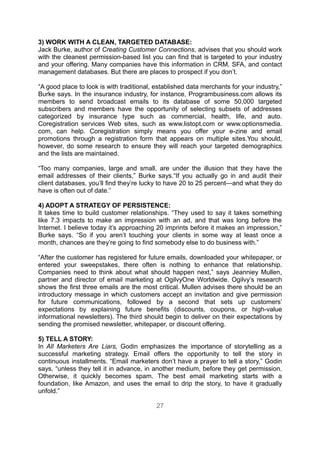 3) WORK WITH A CLEAN, TARGETED DATABASE:
Jack Burke, author of Creating Customer Connections, advises that you should work
with the cleanest permission-based list you can find that is targeted to your industry
and your offering. Many companies have this information in CRM, SFA, and contact
management databases. But there are places to prospect if you don’t.

“A good place to look is with traditional, established data merchants for your industry,”
Burke says. In the insurance industry, for instance, Programbusiness.com allows its
members to send broadcast emails to its database of some 50,000 targeted
subscribers and members have the opportunity of selecting subsets of addresses
categorized by insurance type such as commercial, health, life, and auto.
Coregistration services Web sites, such as www.listopt.com or www.optionsmedia.
com, can help. Coregistration simply means you offer your e-zine and email
promotions through a registration form that appears on multiple sites.You should,
however, do some research to ensure they will reach your targeted demographics
and the lists are maintained.

“Too many companies, large and small, are under the illusion that they have the
email addresses of their clients,” Burke says.“If you actually go in and audit their
client databases, you’ll find they’re lucky to have 20 to 25 percent—and what they do
have is often out of date.”

4) ADOPT A STRATEGY OF PERSISTENCE:
It takes time to build customer relationships. “They used to say it takes something
like 7.3 impacts to make an impression with an ad, and that was long before the
Internet. I believe today it’s approaching 20 imprints before it makes an impression,”
Burke says. “So if you aren’t touching your clients in some way at least once a
month, chances are they’re going to find somebody else to do business with.”

“After the customer has registered for future emails, downloaded your whitepaper, or
entered your sweepstakes, there often is nothing to enhance that relationship.
Companies need to think about what should happen next,” says Jeanniey Mullen,
partner and director of email marketing at OgilvyOne Worldwide. Ogilvy’s research
shows the first three emails are the most critical. Mullen advises there should be an
introductory message in which customers accept an invitation and give permission
for future communications, followed by a second that sets up customers’
expectations by explaining future benefits (discounts, coupons, or high-value
informational newsletters). The third should begin to deliver on their expectations by
sending the promised newsletter, whitepaper, or discount offering.

5) TELL A STORY:
In All Marketers Are Liars, Godin emphasizes the importance of storytelling as a
successful marketing strategy. Email offers the opportunity to tell the story in
continuous installments. “Email marketers don’t have a prayer to tell a story,” Godin
says, “unless they tell it in advance, in another medium, before they get permission.
Otherwise, it quickly becomes spam. The best email marketing starts with a
foundation, like Amazon, and uses the email to drip the story, to have it gradually
unfold.”

                                           27
 