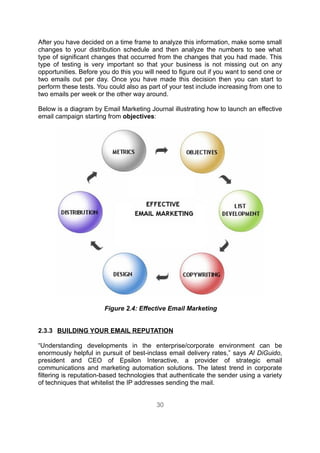 After you have decided on a time frame to analyze this information, make some small
changes to your distribution schedule and then analyze the numbers to see what
type of significant changes that occurred from the changes that you had made. This
type of testing is very important so that your business is not missing out on any
opportunities. Before you do this you will need to figure out if you want to send one or
two emails out per day. Once you have made this decision then you can start to
perform these tests. You could also as part of your test include increasing from one to
two emails per week or the other way around.

Below is a diagram by Email Marketing Journal illustrating how to launch an effective
email campaign starting from objectives:




                       Figure 2.4: Effective Email Marketing


2.3.3 BUILDING YOUR EMAIL REPUTATION

“Understanding developments in the enterprise/corporate environment can be
enormously helpful in pursuit of best-inclass email delivery rates,” says Al DiGuido,
president and CEO of Epsilon Interactive, a provider of strategic email
communications and marketing automation solutions. The latest trend in corporate
filtering is reputation-based technologies that authenticate the sender using a variety
of techniques that whitelist the IP addresses sending the mail.


                                          30
 