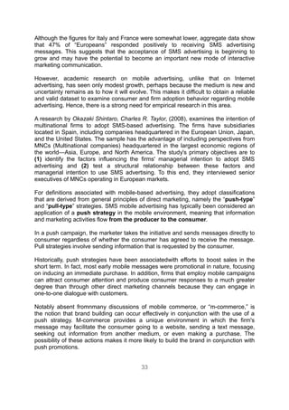 Although the figures for Italy and France were somewhat lower, aggregate data show
that 47% of “Europeans” responded positively to receiving SMS advertising
messages. This suggests that the acceptance of SMS advertising is beginning to
grow and may have the potential to become an important new mode of interactive
marketing communication.

However, academic research on mobile advertising, unlike that on Internet
advertising, has seen only modest growth, perhaps because the medium is new and
uncertainty remains as to how it will evolve. This makes it difficult to obtain a reliable
and valid dataset to examine consumer and firm adoption behavior regarding mobile
advertising. Hence, there is a strong need for empirical research in this area.

A research by Okazaki Shintaro, Charles R. Taylor, (2008), examines the intention of
multinational firms to adopt SMS-based advertising. The firms have subsidiaries
located in Spain, including companies headquartered in the European Union, Japan,
and the United States. The sample has the advantage of including perspectives from
MNCs (Multinational companies) headquartered in the largest economic regions of
the world—Asia, Europe, and North America. The study's primary objectives are to
(1) identify the factors influencing the firms' managerial intention to adopt SMS
advertising and (2) test a structural relationship between these factors and
managerial intention to use SMS advertising. To this end, they interviewed senior
executives of MNCs operating in European markets.

For definitions associated with mobile-based advertising, they adopt classifications
that are derived from general principles of direct marketing, namely the “push-type”
and “pull-type” strategies. SMS mobile advertising has typically been considered an
application of a push strategy in the mobile environment, meaning that information
and marketing activities flow from the producer to the consumer.

In a push campaign, the marketer takes the initiative and sends messages directly to
consumer regardless of whether the consumer has agreed to receive the message.
Pull strategies involve sending information that is requested by the consumer.

Historically, push strategies have been associatedwith efforts to boost sales in the
short term. In fact, most early mobile messages were promotional in nature, focusing
on inducing an immediate purchase. In addition, firms that employ mobile campaigns
can attract consumer attention and produce consumer responses to a much greater
degree than through other direct marketing channels because they can engage in
one-to-one dialogue with customers.

Notably absent fromnmany discussions of mobile commerce, or “m-commerce,” is
the notion that brand building can occur effectively in conjunction with the use of a
push strategy. M-commerce provides a unique environment in which the firm's
message may facilitate the consumer going to a website, sending a text message,
seeking out information from another medium, or even making a purchase. The
possibility of these actions makes it more likely to build the brand in conjunction with
push promotions.


                                           33
 