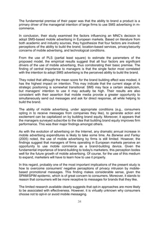 The fundamental premise of their paper was that the ability to brand a product is a
primary driver of the managerial intention of large firms to use SMS advertising in m-
commerce.

In conclusion, their study examined the factors influencing an MNC's decision to
adopt SMS-based mobile advertising in European markets. Based on literature from
both academic and industry sources, they hypothesize that four factors are involved:
perceptions of the ability to build the brand, location-based services, privacy/security
concerns of mobile advertising, and technological conditions.

From the use of PLS (partial least square) to estimate the parameters of the
proposed model, the empirical results suggest that all four factors are significant
drivers of the use of mobile advertising, thus corroborating their basic premise. The
finding of central importance to managers is that the single factor most correlated
with the intention to adopt SMS advertising is the perceived ability to build the brand.

They noted that although the mean score for the brand building effect was modest, it
has the highest impact on intention. This may indicate that the current stage of its
strategic positioning is somewhat transitional: SMS may face a certain skepticism,
but managers' intention to use it may actually be high. Their results are also
consistent with their assertion that mobile media provide a greater opportunity to
simultaneously send out messages and ask for direct response, all while helping to
build the brand.

The ability of mobile advertising, under appropriate conditions (e.g., consumers
opting in to receive messages from companies they like), to generate action and
excitement can be capitalized on by building brand equity. Moreover, it appears that
the managers surveyed subscribe to the idea that building brand equity improves firm
performance. This was their major findings amongst others.

As with the evolution of advertising on the Internet, any dramatic annual increase in
mobile advertising expenditures is likely to take some time. As Barwise and Farley
(2005) noted, the use of mobile advertising by firms is still limited. However, the
findings suggest that managers of firms operating in European markets perceive an
opportunity to use mobile commerce as a brand-building device. Given the
fundamental importance of brand-building to today's marketers, this perception bodes
well for the future growth of mobile advertising. Of course, for the use of this medium
to expand, marketers will have to learn how to use it properly.

In this regard, probably one of the most important implications of the present study is
how to overcome consumers' negative perceptions of privacy intrusion by mobile-
based promotional messages. This finding makes considerable sense, given the
SPAM/SPIM epidemic, which is of great concern to consumers. Moreover, it stands to
reason that consumers will be more receptive to messages for brands that they like.

The limited research available clearly suggests that opt-in approaches are more likely
to be associated with effectiveness. However, it is virtually unknown why consumers
choose not to opt-in or avoid mobile messaging.

                                          34
 