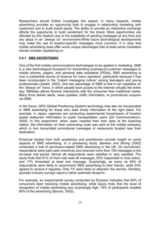 Researchers should further investigate this aspect. In many respects, mobile
advertising provides an opportunity both to engage in relationship marketing with
customers and to build brand equity. The ability to provide an interactive exchange
affords the opportunity to build excitement for the brand. More opportunities are
afforded by this medium due to the availability of sending messages at any time and
any place in an “always on” environment.While future technological developments
may make the use of location-specific messages more common. It is clear that
mobile advertising does offer some unique advantages that at least some marketers
should consider capitalizing on.

2.4.1 SMS ADVERTISING

One of the first mobile communications technologies to be applied in marketing, SMS
is a new technological buzzword for transmitting business-to-customer messages to
mobile phones, pagers, and personal data assistants (PDAs). SMS advertising is
now a substantial source of revenue for many operators, particularly because it has
been incorporated in the “instant messaging culture” among teenagers and young
professionals (Sadeh, 2002). One key advantage of SMS is that it can capitalize on
the “always on” trend, in which people have access to the Internet virtually the entire
day. SMSalso allows formore interactivity with the consumer than traditional media.
Many firms deliver alerts, news updates, traffic information, or promotional coupons
via SMS.

In the future, GPS (Global Positioning System) technology may also be incorporated
in SMS advertising for those who seek timely information at the right place. For
example, in Japan, agencies are conducting experimental transmission of location
based restaurant information to public transportation users (D2 Communications,
2005). In this experiment, when users inserted their train pass at the boarding
station, the information on their commuting route was sent to the mobile company,
which in turn transmitted promotional messages of restaurants located near their
destination.

Empirical studies from both academics and practitioners provide insight on some
aspects of SMS advertising. In a pioneering study, Barwise and Strong (2002)
conducted a trial of permission-based SMS advertising in the UK. On recruitment,
respondents were paid cash incentives and received more than 100 messages in the
six-week trial period. Almost all respondents were satisfied or very satisfied. The
study finds that 81% of them had read all messages, 63% responded or took action,
and 17% forwarded at least one message. Surprisingly, as many as 84% of
respondents were likely to recommend SMS advertising to their friends, while 24%
agreed to receive it regularly. Only 7% were likely to abandon the service. Similarly,
sporadic industry surveys report a rather optimistic blueprint.

For example, an experimental survey conducted by Ericsson indicates that 60% of
consumers liked receiving mobile advertising, while Quios finds that the level of
recognition of mobile advertising was surprisingly high: 79% of participants recalled
60% of the advertising (Barnes, 2002).


                                          35
 