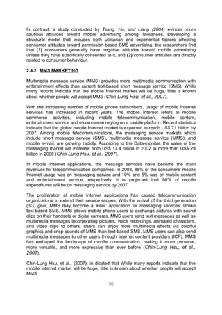 In contrast, a study conducted by Tsang, Ho, and Liang (2004) evinces more
cautious attitudes toward mobile advertising among Taiwanese. Developing a
structural model that includes both utilitarian and experiential factors affecting
consumer attitudes toward permission-based SMS advertising, the researchers find
that (1) consumers generally have negative attitudes toward mobile advertising
unless they have specifically consented to it, and (2) consumer attitudes are directly
related to consumer behaviour.

2.4.2 MMS MARKETING

Multimedia message service (MMS) provides more multimedia communication with
entertainment effects than current text-based short message service (SMS). While
many reports indicate that the mobile Internet market will be huge, little is known
about whether people will accept MMS (Chin-Lung Hsu, et al., 2007).

With the increasing number of mobile phone subscribers, usage of mobile Internet
services has increased in recent years. The mobile Internet refers to mobile
commerce activities, including mobile telecommunication, mobile content,
entertainment service and e-commerce relying on a mobile platform. Recent statistics
indicate that the global mobile Internet market is expected to reach US$ 71 billion by
2007. Among mobile telecommunications, the messaging service markets which
include short message service (SMS), multimedia message service (MMS), and
mobile e-mail, are growing rapidly. According to the Data-monitor, the value of the
messaging market will increase from US$ 17.4 billion in 2002 to more than US$ 29
billion in 2006 (Chin-Lung Hsu, et al., 2007).

In mobile Internet applications, the message services have become the main
revenues for telecommunication companies. In 2003, 85% of the consumers’ mobile
Internet usage was on messaging service and 10% and 5% was on mobile content
and entertainment service, respectively. It is projected that 80% of mobile
expenditures will be on messaging service by 2007.

The proliferation of mobile Internet applications has caused telecommunication
organizations to extend their service scopes. With the arrival of the third generation
(3G) gear, MMS may become a ‘killer’ application for messaging services. Unlike
text-based SMS, MMS allows mobile phone users to exchange pictures with sound
clips on their handsets or digital cameras. MMS users send text messages as well as
multimedia messages incorporating pictures, voice recordings, animated characters,
and video clips to others. Users can enjoy more multimedia effects via colorful
graphics and crisp sounds of MMS than text-based SMS. MMS users can also send
multimedia messages to other users through Internet content providers (ICP). MMS
has reshaped the landscape of mobile communication, making it more personal,
more versatile, and more expressive than ever before (Chin-Lung Hsu, et al.,
2007).

Chin-Lung Hsu, et al., (2007), in dicated that While many reports indicate that the
mobile Internet market will be huge, little is known about whether people will accept
MMS.

                                         36
 