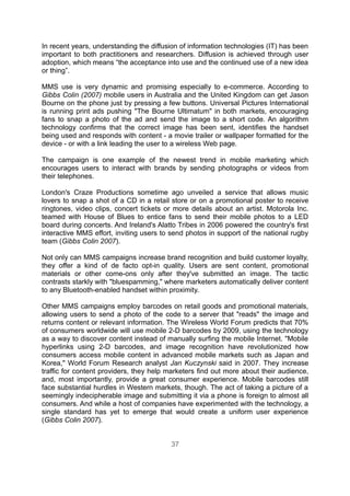 In recent years, understanding the diffusion of information technologies (IT) has been
important to both practitioners and researchers. Diffusion is achieved through user
adoption, which means “the acceptance into use and the continued use of a new idea
or thing”.

MMS use is very dynamic and promising especially to e-commerce. According to
Gibbs Colin (2007) mobile users in Australia and the United Kingdom can get Jason
Bourne on the phone just by pressing a few buttons. Universal Pictures International
is running print ads pushing "The Bourne Ultimatum" in both markets, encouraging
fans to snap a photo of the ad and send the image to a short code. An algorithm
technology confirms that the correct image has been sent, identifies the handset
being used and responds with content - a movie trailer or wallpaper formatted for the
device - or with a link leading the user to a wireless Web page.

The campaign is one example of the newest trend in mobile marketing which
encourages users to interact with brands by sending photographs or videos from
their telephones.

London's Craze Productions sometime ago unveiled a service that allows music
lovers to snap a shot of a CD in a retail store or on a promotional poster to receive
ringtones, video clips, concert tickets or more details about an artist. Motorola Inc.
teamed with House of Blues to entice fans to send their mobile photos to a LED
board during concerts. And Ireland's Alatto Tribes in 2006 powered the country's first
interactive MMS effort, inviting users to send photos in support of the national rugby
team (Gibbs Colin 2007).

Not only can MMS campaigns increase brand recognition and build customer loyalty,
they offer a kind of de facto opt-in quality. Users are sent content, promotional
materials or other come-ons only after they've submitted an image. The tactic
contrasts starkly with "bluespamming," where marketers automatically deliver content
to any Bluetooth-enabled handset within proximity.

Other MMS campaigns employ barcodes on retail goods and promotional materials,
allowing users to send a photo of the code to a server that "reads" the image and
returns content or relevant information. The Wireless World Forum predicts that 70%
of consumers worldwide will use mobile 2-D barcodes by 2009, using the technology
as a way to discover content instead of manually surfing the mobile Internet. "Mobile
hyperlinks using 2-D barcodes, and image recognition have revolutionized how
consumers access mobile content in advanced mobile markets such as Japan and
Korea," World Forum Research analyst Jan Kuczynski said in 2007. They increase
traffic for content providers, they help marketers find out more about their audience,
and, most importantly, provide a great consumer experience. Mobile barcodes still
face substantial hurdles in Western markets, though. The act of taking a picture of a
seemingly indecipherable image and submitting it via a phone is foreign to almost all
consumers. And while a host of companies have experimented with the technology, a
single standard has yet to emerge that would create a uniform user experience
(Gibbs Colin 2007).


                                         37
 