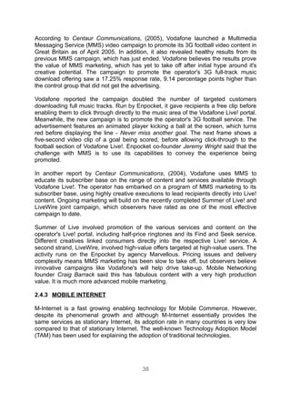 According to Centaur Communications, (2005), Vodafone launched a Multimedia
Messaging Service (MMS) video campaign to promote its 3G football video content in
Great Britain as of April 2005. In addition, it also revealed healthy results from its
previous MMS campaign, which has just ended. Vodafone believes the results prove
the value of MMS marketing, which has yet to take off after initial hype around it's
creative potential. The campaign to promote the operator's 3G full-track music
download offering saw a 17.25% response rate, 9.14 percentage points higher than
the control group that did not get the advertising.

Vodafone reported the campaign doubled the number of targeted customers
downloading full music tracks. Run by Enpocket, it gave recipients a free clip before
enabling them to click through directly to the music area of the Vodafone Live! portal.
Meanwhile, the new campaign is to promote the operator's 3G football service. The
advertisement features an animated player kicking a ball at the screen, which turns
red before displaying the line - Never miss another goal. The next frame shows a
five-second video clip of a goal being scored, before allowing click-through to the
football section of Vodafone Live!. Enpocket co-founder Jeremy Wright said that the
challenge with MMS is to use its capabilities to convey the experience being
promoted.

In another report by Centaur Communications, (2004), Vodafone uses MMS to
educate its subscriber base on the range of content and services available through
Vodafone Live!. The operator has embarked on a program of MMS marketing to its
subscriber base, using highly creative executions to lead recipients directly into Live!
content. Ongoing marketing will build on the recently completed Summer of Live! and
LiveWire joint campaign, which observers have rated as one of the most effective
campaign to date.

Summer of Live involved promotion of the various services and content on the
operator's Live! portal, including half-price ringtones and its Find and Seek service.
Different creatives linked consumers directly into the respective Live! service. A
second strand, LiveWire, involved high-value offers targeted at high-value users. The
activity runs on the Enpocket by agency Marvellous. Pricing issues and delivery
complexity means MMS marketing has been slow to take off, but observers believe
innovative campaigns like Vodafone's will help drive take-up. Mobile Networking
founder Craig Barrack said this has fabulous content with a very high production
value. It is much more advanced mobile marketing.

2.4.3 MOBILE INTERNET

M-Internet is a fast growing enabling technology for Mobile Commerce. However,
despite its phenomenal growth and although M-Internet essentially provides the
same services as stationary Internet, its adoption rate in many countries is very low
compared to that of stationary Internet. The well-known Technology Adoption Model
(TAM) has been used for explaining the adoption of traditional technologies.




                                          38
 