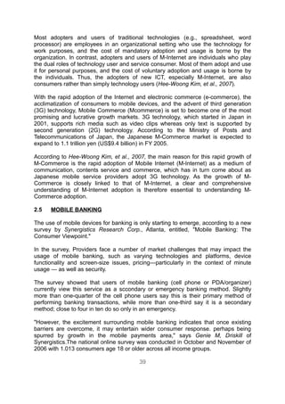 Most adopters and users of traditional technologies (e.g., spreadsheet, word
processor) are employees in an organizational setting who use the technology for
work purposes, and the cost of mandatory adoption and usage is borne by the
organization. In contrast, adopters and users of M-Internet are individuals who play
the dual roles of technology user and service consumer. Most of them adopt and use
it for personal purposes, and the cost of voluntary adoption and usage is borne by
the individuals. Thus, the adopters of new ICT, especially M-Internet, are also
consumers rather than simply technology users (Hee-Woong Kim, et al., 2007).

With the rapid adoption of the Internet and electronic commerce (e-commerce), the
acclimatization of consumers to mobile devices, and the advent of third generation
(3G) technology, Mobile Commerce (Mcommerce) is set to become one of the most
promising and lucrative growth markets. 3G technology, which started in Japan in
2001, supports rich media such as video clips whereas only text is supported by
second generation (2G) technology. According to the Ministry of Posts and
Telecommunications of Japan, the Japanese M-Commerce market is expected to
expand to 1.1 trillion yen (US$9.4 billion) in FY 2005.

According to Hee-Woong Kim, et al., 2007, the main reason for this rapid growth of
M-Commerce is the rapid adoption of Mobile Internet (M-Internet) as a medium of
communication, contents service and commerce, which has in turn come about as
Japanese mobile service providers adopt 3G technology. As the growth of M-
Commerce is closely linked to that of M-Internet, a clear and comprehensive
understanding of M-Internet adoption is therefore essential to understanding M-
Commerce adoption.

2.5   MOBILE BANKING

The use of mobile devices for banking is only starting to emerge, according to a new
survey by Synergistics Research Corp., Atlanta, entitled, "Mobile Banking: The
Consumer Viewpoint."

In the survey, Providers face a number of market challenges that may impact the
usage of mobile banking, such as varying technologies and platforms, device
functionality and screen-size issues, pricing—particularly in the context of minute
usage — as well as security.

The survey showed that users of mobile banking (cell phone or PDA/organizer)
currently view this service as a sccondary or emergency banking method. Slightly
more than one-quarter of the cell phone users say this is their primary method of
performing banking transactions, while more than one-third say it is a secondary
method; close to four in ten do so only in an emergency.

"However, the excitement surrounding mobile banking indicates that once existing
barriers are overcome, it may entertain wider consumer response. perhaps being
spurred by growth in the mobile payments area," says Genie M, Driskill of
Synergistics.The national online survey was conducted in October and November of
2006 with 1.013 consumers age 18 or older across all income groups.

                                        39
 