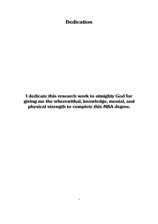 Dedication




 I dedicate this research work to almighty God for
giving me the wherewithal, knowledge, mental, and
  physical strength to complete this MBA degree.




                        v
 