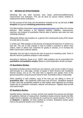 2.6    METRICS OF EFFECTIVENESS

Marketing like any other business area needs performance/effectiveness
measurement and evaluation. This can be done by various metrics (method of
measurement and/or evaluation).

For the purpose of this study and the literature reviewed so far, we will look at Web
Analytics and general marketing performance metrics.

The Web Analytics Association (www.webanalyticsassociation.org) offers this concise
definition: “Web Analytics is the objective tracking, collection, measurement,
reporting, and analysis of quantitative Internet data to optimize web sites and web
marketing initiatives”.

Webopedia defines web analytics as: a generic term meaning the study of the impact
of a web site on its users.

In whatis.com: Web analytics is the process of analysing the behaviour of visitors to a
web site. The use of web analysis is said to enable a business to attract more
visitors, retain or attract new customers for goods or services, or to increase the
dollar volume each customer spends.

Ultimately, this can help to improve the ratio of revenue to marketing costs. There is
also the need for qualitative analysis in web analytics.

According to Sweeney Susan et al., (2007), Web analytics can be sub-divided into
quantitative and qualitative studies. Below is a brief explanation of both concepts:

(A) Quantitative Studies:

Quantitative Studies produce results you can measure, such as the number of unique
click-throughs to a web page, number of people in North America with broadband
Internet access, and so on. The data here is objective and speaks more of the
general population using structured research tools. Quantitative data is measurable.

When speaking of web analytics, most of the time you are talking in terms of
quantitative data - “this happened 2,000 times over 24 hours”. Qualitative research
is often used with quantitative research to help explain what happened by providing
insight into an individual's motivation, attitude, and behaviour. Together they provide
very useful insight.

(B) Qualitative Studies:

Usability testing, interviews, surveys, and the ever popular focus groups are all types
of qualitative methods of measurement. Qualitative studies produce results that offer
insight into the motivation and rationale of a customer for a given situation. Think of it
as feedback or opinion, not facts justified by numbers. Qualitative studies speak
more to the personal reaction of an individual.

                                           40
 