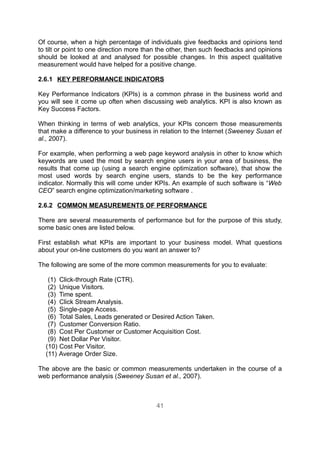 Of course, when a high percentage of individuals give feedbacks and opinions tend
to tilt or point to one direction more than the other, then such feedbacks and opinions
should be looked at and analysed for possible changes. In this aspect qualitative
measurement would have helped for a positive change.

2.6.1 KEY PERFORMANCE INDICATORS

Key Performance Indicators (KPIs) is a common phrase in the business world and
you will see it come up often when discussing web analytics. KPI is also known as
Key Success Factors.

When thinking in terms of web analytics, your KPIs concern those measurements
that make a difference to your business in relation to the Internet (Sweeney Susan et
al., 2007).

For example, when performing a web page keyword analysis in other to know which
keywords are used the most by search engine users in your area of business, the
results that come up (using a search engine optimization software), that show the
most used words by search engine users, stands to be the key performance
indicator. Normally this will come under KPIs. An example of such software is “Web
CEO” search engine optimization/marketing software .

2.6.2 COMMON MEASUREMENTS OF PERFORMANCE

There are several measurements of performance but for the purpose of this study,
some basic ones are listed below.

First establish what KPIs are important to your business model. What questions
about your on-line customers do you want an answer to?

The following are some of the more common measurements for you to evaluate:

   (1) Click-through Rate (CTR).
   (2) Unique Visitors.
   (3) Time spent.
   (4) Click Stream Analysis.
   (5) Single-page Access.
   (6) Total Sales, Leads generated or Desired Action Taken.
   (7) Customer Conversion Ratio.
   (8) Cost Per Customer or Customer Acquisition Cost.
   (9) Net Dollar Per Visitor.
  (10) Cost Per Visitor.
  (11) Average Order Size.

The above are the basic or common measurements undertaken in the course of a
web performance analysis (Sweeney Susan et al., 2007).



                                          41
 