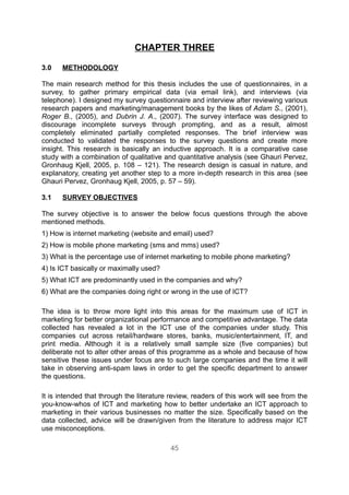 CHAPTER THREE

3.0   METHODOLOGY

The main research method for this thesis includes the use of questionnaires, in a
survey, to gather primary empirical data (via email link), and interviews (via
telephone). I designed my survey questionnaire and interview after reviewing various
research papers and marketing/management books by the likes of Adam S., (2001),
Roger B., (2005), and Dubrin J. A., (2007). The survey interface was designed to
discourage incomplete surveys through prompting, and as a result, almost
completely eliminated partially completed responses. The brief interview was
conducted to validated the responses to the survey questions and create more
insight. This research is basically an inductive approach. It is a comparative case
study with a combination of qualitative and quantitative analysis (see Ghauri Pervez,
Gronhaug Kjell, 2005, p. 108 – 121). The research design is casual in nature, and
explanatory, creating yet another step to a more in-depth research in this area (see
Ghauri Pervez, Gronhaug Kjell, 2005, p. 57 – 59).

3.1   SURVEY OBJECTIVES

The survey objective is to answer the below focus questions through the above
mentioned methods.
1) How is internet marketing (website and email) used?
2) How is mobile phone marketing (sms and mms) used?
3) What is the percentage use of internet marketing to mobile phone marketing?
4) Is ICT basically or maximally used?
5) What ICT are predominantly used in the companies and why?
6) What are the companies doing right or wrong in the use of ICT?

The idea is to throw more light into this areas for the maximum use of ICT in
marketing for better organizational performance and competitive advantage. The data
collected has revealed a lot in the ICT use of the companies under study. This
companies cut across retail/hardware stores, banks, music/entertainment, IT, and
print media. Although it is a relatively small sample size (five companies) but
deliberate not to alter other areas of this programme as a whole and because of how
sensitive these issues under focus are to such large companies and the time it will
take in observing anti-spam laws in order to get the specific department to answer
the questions.

It is intended that through the literature review, readers of this work will see from the
you-know-whos of ICT and marketing how to better undertake an ICT approach to
marketing in their various businesses no matter the size. Specifically based on the
data collected, advice will be drawn/given from the literature to address major ICT
use misconceptions.

                                           45
 