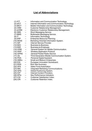 List of Abbreviations


 (1) ICT    –   Information and Communication Technology.
 (2) eICT   –   Internet Information and Communication Technology.
 (3) MICT   –   Mobile Information and Communication Technology.
 (4) CRM    –   Customer Relationship Management.
 (5) eCRM   –   Electronic Customer Relationship Management.
 (6) SMS    –   Short Messaging Service.
 (7) MMS    –   Multimedia Messaging Service.
 (8) IT     –   Information Technology.
 (9) ERP    –   Enterprise Resource Planning.
(10) MOIS   –   Marketing Oriented Information System.
(11) ISP    –   Internet Service Provider.
(12) B2C    –   Business-to-Business.
(13) B2E    –   Business-to-Employee.
(14) GSM    –    General System for Mobile Communication.
(15) WAP    –   Wireless Application Protocol.
(16) GPRS   –    General Packet Radio Service.
(17) 3G     –   Third-Generation Mobile Communication System.
(18) PDA    –    Personal Digital Assistant.
(19) SMEs   –   Small and Medium Enterprises.
(20) EIS    –   European Innovation Scoreboard.
(21) RSS    –   Rich Site Summary.
(22) SFA    –   Sales Force Automation.
(23) IMC    –   Integrated Marketing Communications.
(24) GPS    –   Global Positioning System.
(25) ICP    –   Internet Content Providers.
(26) KPIs   –   Key Performance Indicators.
(27) CSI    –   Customer Satisfaction Index.
(28) CRI    –   Customer Retention Index.




                                 vi
 