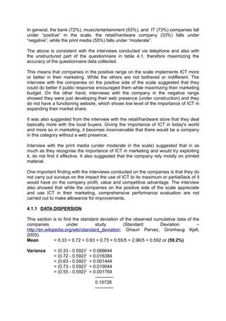 In general, the bank (72%), music/entertainment (63%), and IT (73%) companies fall
under “positive” in the scale, the retail/hardware company (33%) falls under
“negative”, while the print media (55%) falls under “moderate”.

The above is consistent with the interviews conducted via telephone and also with
the unstructured part of the questionnaire in table 4.1, therefore maximizing the
accuracy of the questionnaire data collected.

This means that companies in the positive range on the scale implements ICT more
or better in their marketing. While the others are not bothered or indifferent. The
interview with the companies on the positive side of the scale suggested that they
could do better if public response encouraged them while maximizing their marketing
budget. On the other hand, interviews with the company in the negative range
showed they were just developing their web presence (under construction) and they
do not have a functioning website, which shows low level of the importance of ICT in
expanding their market share.

It was also suggested from the interview with the retail/hardware store that they deal
basically more with the local buyers. Giving the importance of ICT in today's world
and more so in marketing, it becomes inconceivable that there would be a company
in this category without a web presence.

Interview with the print media (under moderate in the scale) suggested that in as
much as they recognise the importance of ICT in marketing and would try exploiting
it, do not find it effective. It also suggested that the company rely mostly on printed
material.

One important finding with the interviews conducted on the companies is that they do
not carry out surveys on the impact the use of ICT to its maximum or partial/lack of it
would have on the company profit, value and competitive advantage. The interview
also showed that while the companies on the positive side of the scale appreciate
and use ICT in their marketing, comprehensive performance evaluation are not
carried out to make allowance for improvements.

4.1.1 DATA DISPERSION

This section is to find the standard deviation of the observed cumulative data of the
companies            under         study         (Standard          Deviation       –
http://en.wikipedia.org/wiki/standard_deviation; Ghauri Pervez, Gronhaug Kjell,
2005).
Mean           = 0.33 + 0.72 + 0.63 + 0.73 + 0.55/5 = 2.96/5 = 0.592 or (59.2%)

Variance     = (0.33 - 0.592)2   = 0.068644
             = (0.72 - 0.592)2   = 0.016384
             = (0.63 - 0.592)2   = 0.001444
             = (0.73 - 0.592)2   = 0.019044
             = (0.55 - 0.592)2   = 0.001764
                                    ------------
                                    0.10728
                                    ------------
 