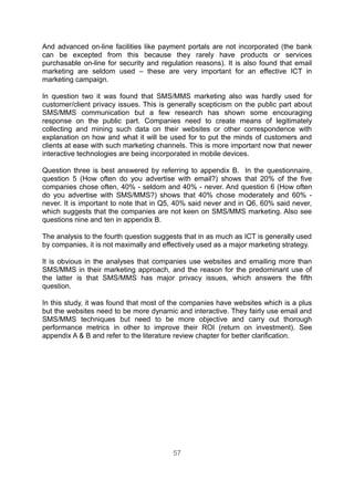 And advanced on-line facilities like payment portals are not incorporated (the bank
can be excepted from this because they rarely have products or services
purchasable on-line for security and regulation reasons). It is also found that email
marketing are seldom used – these are very important for an effective ICT in
marketing campaign.

In question two it was found that SMS/MMS marketing also was hardly used for
customer/client privacy issues. This is generally scepticism on the public part about
SMS/MMS communication but a few research has shown some encouraging
response on the public part. Companies need to create means of legitimately
collecting and mining such data on their websites or other correspondence with
explanation on how and what it will be used for to put the minds of customers and
clients at ease with such marketing channels. This is more important now that newer
interactive technologies are being incorporated in mobile devices.

Question three is best answered by referring to appendix B. In the questionnaire,
question 5 (How often do you advertise with email?) shows that 20% of the five
companies chose often, 40% - seldom and 40% - never. And question 6 (How often
do you advertise with SMS/MMS?) shows that 40% chose moderately and 60% -
never. It is important to note that in Q5, 40% said never and in Q6, 60% said never,
which suggests that the companies are not keen on SMS/MMS marketing. Also see
questions nine and ten in appendix B.

The analysis to the fourth question suggests that in as much as ICT is generally used
by companies, it is not maximally and effectively used as a major marketing strategy.

It is obvious in the analyses that companies use websites and emailing more than
SMS/MMS in their marketing approach, and the reason for the predominant use of
the latter is that SMS/MMS has major privacy issues, which answers the fifth
question.

In this study, it was found that most of the companies have websites which is a plus
but the websites need to be more dynamic and interactive. They fairly use email and
SMS/MMS techniques but need to be more objective and carry out thorough
performance metrics in other to improve their ROI (return on investment). See
appendix A & B and refer to the literature review chapter for better clarification.




                                         57
 