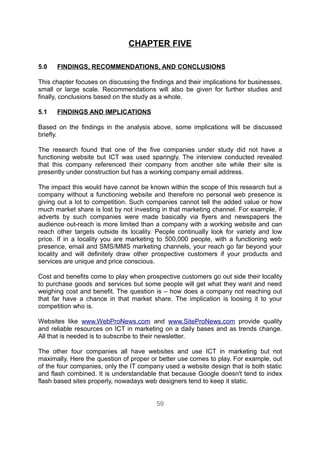 CHAPTER FIVE

5.0   FINDINGS, RECOMMENDATIONS, AND CONCLUSIONS

This chapter focuses on discussing the findings and their implications for businesses,
small or large scale. Recommendations will also be given for further studies and
finally, conclusions based on the study as a whole.

5.1   FINDINGS AND IMPLICATIONS

Based on the findings in the analysis above, some implications will be discussed
briefly.

The research found that one of the five companies under study did not have a
functioning website but ICT was used sparingly. The interview conducted revealed
that this company referenced their company from another site while their site is
presently under construction but has a working company email address.

The impact this would have cannot be known within the scope of this research but a
company without a functioning website and therefore no personal web presence is
giving out a lot to competition. Such companies cannot tell the added value or how
much market share is lost by not investing in that marketing channel. For example, if
adverts by such companies were made basically via flyers and newspapers the
audience out-reach is more limited than a company with a working website and can
reach other targets outside its locality. People continually look for variety and low
price. If in a locality you are marketing to 500,000 people, with a functioning web
presence, email and SMS/MMS marketing channels, your reach go far beyond your
locality and will definitely draw other prospective customers if your products and
services are unique and price conscious.

Cost and benefits come to play when prospective customers go out side their locality
to purchase goods and services but some people will get what they want and need
weighing cost and benefit. The question is – how does a company not reaching out
that far have a chance in that market share. The implication is loosing it to your
competition who is.

Websites like www.WebProNews.com and www.SiteProNews.com provide quality
and reliable resources on ICT in marketing on a daily bases and as trends change.
All that is needed is to subscribe to their newsletter.

The other four companies all have websites and use ICT in marketing but not
maximally. Here the question of proper or better use comes to play. For example, out
of the four companies, only the IT company used a website design that is both static
and flash combined. It is understandable that because Google doesn't tend to index
flash based sites properly, nowadays web designers tend to keep it static.


                                         59
 