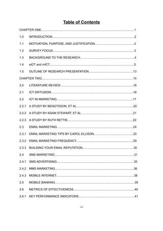 Table of Contents
CHAPTER ONE...............................................................................................................1

1.0       INTRODUCTION..................................................................................................2

1.1       MOTIVATION, PURPOSE, AND JUSTIFICATION...............................................2

1.2       SURVEY FOCUS.................................................................................................3

1.3       BACKGROUND TO THE RESEARCH.................................................................4

1.4       eICT and mICT.....................................................................................................5

1.5       OUTLINE OF RESEARCH PRESENTATION.....................................................13

CHAPTER TWO.............................................................................................................15

2.0       LITERATURE REVIEW.......................................................................................16

2.1       ICT DIFFUSION..................................................................................................16

2.2       ICT IN MARKETING...........................................................................................17

2.2.1 A STUDY BY BENGTSSON, ET AL....................................................................20

2.2.2 A STUDY BY ADAM STEWART, ET AL..............................................................21

2.2.3 A STUDY BY RUTH RETTIE..............................................................................22

2.3       EMAIL MARKETING...........................................................................................24

2.3.1 EMAIL MARKETING TIPS BY CAROL ELLISON...............................................25

2.3.2 EMAIL MARKETING FREQUENCY....................................................................29

2.3.3 BUILDING YOUR EMAIL REPUTATION.............................................................30

2.4       SMS MARKETING...............................................................................................31

2.4.1 SMS ADVERTISING............................................................................................35

2.4.2 MMS MARKETING..............................................................................................36

2.4.3 MOBILE INTERNET.............................................................................................38

2.5       MOBILE BANKING...............................................................................................39

2.6       METRICS OF EFFECTIVENESS.........................................................................40

2.6.1 KEY PERFORMANCE INDICATORS...................................................................41


                                                                vii
 