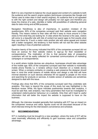 Both it is very important to balance the visual appeal and content of a website to both
the audience and the search engine spiders (techniques companies like Google and
Yahoo uses to index sites in their search engines). An audience that is not appealed
to with the right content and design will probably not visit again and therefore you
loose the chance of a sale, clientèle or better still possibilities of collecting personal
data for data mining and eCRM purposes.

Navigation friendliness is also of importance. In question nineteen of the
questionnaire, 60% of the companies surveyed said their website were navigation
friendly. This means visitors to their sites will find it easy to move around in a few
clicks to find what they are looking for. In sites where the reverse is the case, visitors
will come to a beautiful site with lots of content but spend ages to find exactly what
they cam there for. If such a visitor visits another site with same appeal and content
with a better navigation, the tendency is that he/she will not visit the other website
again resulting in loss of potential customer.

Question twenty of the survey indicated that 60% of the companies surveyed did not
have an avenue for their website visitors to sign-up for their newsletter or
correspondence. The implication of this is that personal data of prospective
customers will not be easily collected for consented communications of marketing
campaigns or correspondence.

In a world where mobile devices are ubiquitous, businesses should take advantage
of the mobile age. 60% of the companies surveyed said their website is moderately
mobile phone friendly i.e. it renders without much distortion on a mobile device
screen. When a company embarks on creating a web presence the designer should
bear in mind the small screens of mobile device and design a site that will have
minimal distortion on such devices otherwise it'll not appeal to people on the move
and searching for products or services. A mobile version of websites are sometimes
designed to deal with this issue.

Findings also show that 60% of the companies surveyed said they undertake web
analytics. This topic is beyond the scope of this study but was highlighted in the
literature review. While, the figure indicates positiveness towards web analytics, it
must be said that, web analytics, has many parameters that must be investigated to
understand visitor/customer behaviour on a website. Only then will it lead to useful
information that will better the impact the website is supposed to have on the
business.

Although, the interview revealed generally that marketing with ICT has an impact on
the companies' revenue and value, figures could not be discussed because of the
short interview timing for the interviewee's convenience and schedule.

5.2    RECOMMENDATIONS

ICT in marketing must be brought to a new paradigm, where the tools of ICT will be
used maximally, effectively and efficiently to gain business value and competitive
advantage.

                                           60
 