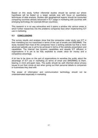 Based on this study, further inferential studies should be carried out where
hypothesis will be tested on a larger sample size with focus on quantitative
techniques of data analysis. Studies with geographical regions should be conducted
comparing countries already advanced in ICT usage in marketing with countries with
emerging technology (for example African countries).

This research is in no way exhaustive and it opens a window into various areas in
which further researches into the problems companies face when implementing ICT
use in marketing.

5.3   CONCLUSIONS

The survey results and analysis show that the companies under study use ICT in
their marketing but not maximized in terms of the use of emails and SMS/MMS. The
study revealed that most of the companies have a working website but that a more
advanced website use is yet to be achieved in terms of the website presentation and
capabilities. The Internet has dynamic capabilities and despite ICT diffusion in
organizations it is yet to be fully exploited to create value for money and a
competitive advantage.

A lot has to be done on the part of organizations to sensitise the public about the
advantage of ICT use in marketing (in terms of email and SMS/MMS) to them,
bearing in mind anti-spam laws. The public should be well informed about privacy
issues to put their minds at rest when giving out their personal details to companies
or businesses they deal with.

The power of information and communication technology should not be
underestimated especially in marketing.




                                         61
 