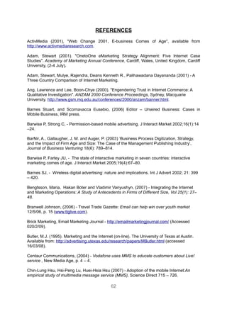 REFERENCES
ActivMedia (2001), "Web Change 2001, E-business Comes of Age", available from
http://www.activmediaresearch.com.

Adam, Stewart (2001). "OnetoOne eMarketing Strategy Alignment: Five Internet Case
Studies". Academy of Marketing Annual Conference, Cardiff, Wales, United Kingdom, Cardiff
University, (2-4 July).

Adam, Stewart, Mulye, Rajendra, Deans Kenneth R., Palihawadana Dayananda (2001) - A
Three Country Comparison of Internet Marketing.

Ang, Lawrence and Lee, Boon-Chye (2000). "Engendering Trust in Internet Commerce: A
Qualitative Investigation". ANZAM 2000 Conference Proceedings, Sydney, Macquarie
University. http://www.gsm.mq.edu.au/conferences/2000/anzam/banner.html.

Barnes Stuart, and Scornavacca Eusebio, (2006) Editor – Unwired Business: Cases in
Mobile Business, IRM press.

Barwise P, Strong C, - Permission-based mobile advertising. J Interact Market 2002;16(1):14
–24.

BarNir, A., Gallaugher, J. M. and Auger, P. (2003) ‘Business Process Digitization, Strategy,
and the Impact of Firm Age and Size: The Case of the Management Publishing Industry’,
Journal of Business Venturing 18(6): 789–814.

Barwise P, Farley JU, - The state of interactive marketing in seven countries: interactive
marketing comes of age. J Interact Market 2005;19(4):67–80.

Barnes SJ, - Wireless digital advertising: nature and implications. Int J Advert 2002; 21: 399
– 420.

Bengtsson, Maria, Hakan Boter and Vladimir Vanyushyn, (2007) - Integrating the Internet
and Marketing Operations: A Study of Antecedents in Firms of Different Size, Vol 25(1): 27–
48.

Branwell Johnson, (2006) - Travel Trade Gazette: Email can help win over youth market
12/5/06, p. 15 (www.ttglive.com).

Brick Marketing, Email Marketing Journal - http://emailmarketingjournal.com/ (Accessed
020/2/09).

Butler, M.J. (1995). Marketing and the Internet (on-line). The University of Texas at Austin.
Available from: http://advertising.utexas.edu/research/papers/MButler.html (accessed
16/03/08).

Centaur Communications, (2004) - Vodafone uses MMS to educate customers about Live!
service , New Media Age, p. 4 – 4.

Chin-Lung Hsu, Hsi-Peng Lu, Huei-Hsia Hsu (2007) - Adoption of the mobile Internet:An
empirical study of multimedia message service (MMS), Science Direct 715 – 726.

                                              62
 