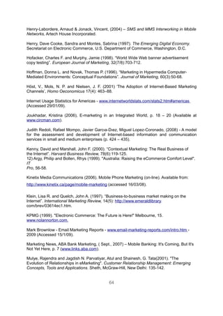 Henry-Labordere, Arnaud & Jonack, Vincent, (2004) – SMS and MMS Interworking in Mobile
Networks, Artech House Incorporated.

Henry, Dave Cooke, Sandra and Montes, Sabrina (1997). The Emerging Digital Economy.
Secretariat on Electronic Commerce, U.S. Department of Commerce, Washington, D.C.

Hofacker, Charles F. and Murphy, Jamie (1998). “World Wide Web banner advertisement
copy testing”. European Journal of Marketing, 32(7/8):703-712.

Hoffman, Donna L. and Novak, Thomas P. (1996). “Marketing in Hypermedia Computer-
Mediated Environments: Conceptual Foundations”. Journal of Marketing, 60(3):50-68.

Höst, V., Mols, N. P. and Nielsen, J. F. (2001) ‘The Adoption of Internet-Based Marketing
Channels’, Homo Oeconomicus 17(4): 463–88.

Internet Usage Statistics for Americas - www.internetworldstats.com/stats2.htm#americas
(Accessed 29/01/09).

Joukhadar, Kristina (2006), E-marketing in an Integrated World, p. 18 – 20 (Available at
www.circman.com).

Judith Redoli, Rafael Mompo, Javier Garcıa-Dıez, Miguel Lopez-Coronado, (2008) - A model
for the assessment and development of Internet-based information and communication
services in small and medium enterprises (p. 424 – 435).

Kenny, David and Marshall, John F. (2000). “Contextual Marketing: The Real Business of
the Internet”. Harvard Business Review, 78(6):119-125.
12) Argy, Philip and Bollen, Rhys (1999). "Australia: Raising the eCommerce Comfort Level".
IT
Pro, 56-58.

Kinetix Media Communications (2006). Mobile Phone Marketing (on-line). Available from:
http://www.kinetix.ca/page/mobile-marketing (accessed 16/03/08).

Klein, Lisa R. and Quelch, John A. (1997). “Business-to-business market making on the
Internet”. International Marketing Review, 14(5): http://www.emeraldlibrary.
com/brev/03614ec1.htm.

KPMG (1999). "Electronic Commerce: The Future is Here!" Melbourne, 15.
www.nolannorton.com.

Mark Brownlow - Email Marketing Reports - www.email-marketing-reports.com/intro.htm -
2009 (Accessed 15/1/09).

Marketing News, ABA Bank Marketing, ( Sept., 2007) – Mobile Banking: It's Coming, But It's
Not Yet Here, p. 7 (www.links.aba.com).

Mulye, Rajendra and Jagdish N. Parvatiyar, Atul and Shainesh, G. Tata(2001). "The
Evolution of Relationships in eMarketing". Customer Relationship Management: Emerging
Concepts, Tools and Applications. Sheth, McGraw-Hill, New Delhi: 135-142.


                                            64
 
