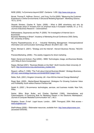 NOIE (2000). "e-Commerce beyond 2000". Canberra: 1-200. http://www.noie.gov.au.

Novak, Thomas P., Hoffman, Donna L. and Yung, Yiu-Fai (2000). "Measuring the Customer
Experience in Online Environments: A Structural Modeling Approach". Marketing Science,
19 (1), 22-42.

Okazaki Shintaro, Charles R. Taylor, (2008) - What is SMS advertising and why do
multinationals adopt it? Answers from an empirical study in European markets, 61, p. 4-12,
Journal of Business Research – ScienceDirect.

Palihawadana, Dayananda and Nair, P. (2000). "An Investigation of Internet Use in
Businessto-
Business Marketing in Britain". Academy of Marketing Annual Conference 2000, Derby,
UK, University of Derby.

Paulina Papastathopoulou et al., - Industrial Marketing Management: Intraorganizational
information and communication technology diffusion 36 (2007) 322 – 336.

Porter, Michael E. (2001). “Strategy and the Internet”. Harvard Business Review, 79(3):63-
78.

PrecisionMarketing, (2006) – The weekly magazine for direct marketing.

Ralph, Daniel and Graham, Paul (2004) – MMS: Technologies, Usage, and Business Models,
John Wiley & Sons Incorporated.

Rappa, Michael (2001). "Business Models on the Web". North Carolina State University, (9
April): http://ecommerce.ncsu.edu/business_models.html.

Rayport, Jeffrey F. (1999). "The Truth about Internet Business Models". Strategy+Business,
(26 July): www.strategy-business.com/briefs/99301/page1.html.

Rettie, Ruth, (2001), Kingston University, UK - How Will the Internet Change Marketing?

Roger Best, (2005) - Market-Based Management: Strategies For Growing Customer Value
and Profitability, fourth edition,Pearson Prentice Hall.

Sadeh N, (2002 ), M-commerce: technologies, services, and business models. New York,
Wiley.

Sarkar, Mitra, Brian Butler, and Charles Steinfield (1995), Intermediaries and
Cybermediaries: A Continuing Role for Mediating Players in the Electronic Marketplace",
Journal of Computer Mediated Communication Vol.1, No.3.

Singleton, Susan. E-mail : Legal Issues. London, , GBR: Thorogood, 2004. Web access –
www.singlelaw.com.

SiteProNews (2009) – Webmaster resources, available from: http://www.sitepronews.com
(accessed 03/03/09).




                                            65
 
