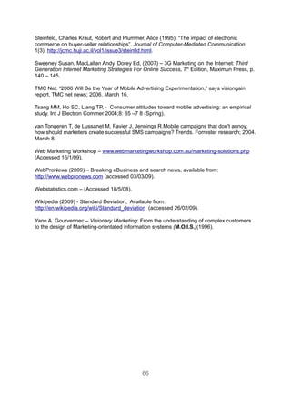 Steinfeld, Charles Kraut, Robert and Plummer, Alice (1995). “The impact of electronic
commerce on buyer-seller relationships”. Journal of Computer-Mediated Communication,
1(3). http://jcmc.huji.ac.il/vol1/issue3/steinfld.html.

Sweeney Susan, MacLallan Andy, Dorey Ed, (2007) – 3G Marketing on the Internet: Third
Generation Internet Marketing Strategies For Online Success, 7th Edition, Maximun Press, p.
140 – 145.

TMC Net. “2006 Will Be the Year of Mobile Advertising Experimentation,” says visiongain
report. TMC net news; 2006. March 16.

Tsang MM, Ho SC, Liang TP, - Consumer attitudes toward mobile advertising: an empirical
study. Int J Electron Commer 2004;8: 65 –7 8 (Spring).

van Tongeren T, de Lussanet M, Favier J, Jennings R.Mobile campaigns that don't annoy:
how should marketers create successful SMS campaigns? Trends. Forrester research; 2004.
March 8.

Web Marketing Workshop – www.webmarketingworkshop.com.au/marketing-solutions.php
(Accessed 16/1/09).

WebProNews (2009) – Breaking eBusiness and search news, available from:
http://www.webpronews.com (accessed 03/03/09).

Webstatistics.com – (Accessed 18/5/08).

Wikipedia (2009) - Standard Deviation, Available from:
http://en.wikipedia.org/wiki/Standard_deviation (accessed 26/02/09).

Yann A. Gourvennec – Visionary Marketing: From the understanding of complex customers
to the design of Marketing-orientated information systems (M.O.I.S.)(1996).




                                            66
 