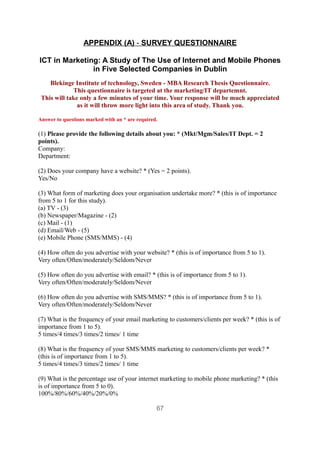 APPENDIX (A) - SURVEY QUESTIONNAIRE

ICT in Marketing: A Study of The Use of Internet and Mobile Phones
               in Five Selected Companies in Dublin
    Blekinge Institute of technology, Sweden - MBA Research Thesis Questionnaire.
             This questionnaire is targeted at the marketing/IT departemnt.
 This will take only a few minutes of your time. Your response will be much appreciated
               as it will throw more light into this area of study. Thank you.

Answer to questions marked with an * are required.

(1) Please provide the following details about you: * (Mkt/Mgm/Sales/IT Dept. = 2
points).
Company:
Department:

(2) Does your company have a website? * (Yes = 2 points).
Yes/No

(3) What form of marketing does your organisation undertake more? * (this is of importance
from 5 to 1 for this study).
(a) TV - (3)
(b) Newspaper/Magazine - (2)
(c) Mail - (1)
(d) Email/Web - (5)
(e) Mobile Phone (SMS/MMS) - (4)

(4) How often do you advertise with your website? * (this is of importance from 5 to 1).
Very often/Often/moderately/Seldom/Never

(5) How often do you advertise with email? * (this is of importance from 5 to 1).
Very often/Often/moderately/Seldom/Never

(6) How often do you advertise with SMS/MMS? * (this is of importance from 5 to 1).
Very often/Often/moderately/Seldom/Never

(7) What is the frequency of your email marketing to customers/clients per week? * (this is of
importance from 1 to 5).
5 times/4 times/3 times/2 times/ 1 time

(8) What is the frequency of your SMS/MMS marketing to customers/clients per week? *
(this is of importance from 1 to 5).
5 times/4 times/3 times/2 times/ 1 time

(9) What is the percentage use of your internet marketing to mobile phone marketing? * (this
is of importance from 5 to 0).
100%/80%/60%/40%/20%/0%

                                                 67
 