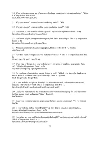 (10) What is the percentage use of your mobile phone marketing to internet marketing? * (this
is of importance from 5 to 0).
100%/80%/60%/40%/20%/0%

(11) Why or why don't you use internet marketing more? * (Nil).

(12) Why or why don't you use mobile phone marketing more? * (Nil).

(13) How often is your website content updated? * (this is of importance from 5 to 1).
Very often/Often/moderately/Seldom/Never

(14) How often do you change the message in your email marketing? * (this is of importance
from 5 to 1).
Very often/Often/moderately/Seldom/Never

(15) Are your email marketing messages plain, html or both? (Both = 2 points).
plain/html/both

(16) How fast on an average does your website download? * (this is of importance from 5 to
1).
10 sec/15 sec/20 sec/ 25 sec/30 sec

(17) What type of design does your website have – in terms of graphics, java scripts, flash
etc? * (this is of importance from 1 to 5).
very heavy/heavy/very light/light/moderate

(18) Do you have a flash design, a static design or both? * (Flash = in form of a shock-wave
movie, Static = Plain non shock-wave movie) – (Both = 2 points).
Flash design/Static design/Both

(19) Is your website navigation friendly? *i.e. the ease at which visitors can move around,
click and find what they want. (this is of importance from 5 to 1).
Very friendly/friendly/moderate/unfriendly/very unfriendly

(20) Does your website have the ability for visitors/customers to sign-up for your newsletter
by their names, email and gender? (Yes = 2 points).
Yes/No/other

(21) Does your company take into cognisance the laws against spamming? (Yes = 2 points).
Yes/No

(22) Is your website mobile phone friendly? i.e. how does it render on a mobile phone
browser. (this is of importance from 1 to 5).
Very distorted/distorted/moderate/undistorted/very undistorted

(23) How often are your staff trained or updated about ICT use (internet and mobile phone)?
(this is of importance from 5 to 1).
Very often/Often/moderately/Seldom/Never

                                              68
 
