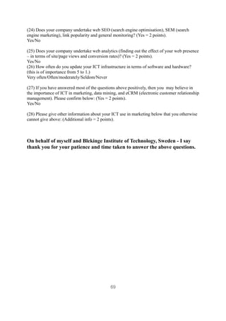(24) Does your company undertake web SEO (search engine optimisation), SEM (search
engine marketing), link popularity and general monitoring? (Yes = 2 points).
Yes/No

(25) Does your company undertake web analytics (finding out the effect of your web presence
– in terms of site/page views and conversion rates)? (Yes = 2 points).
Yes/No
(26) How often do you update your ICT infrastructure in terms of software and hardware?
(this is of importance from 5 to 1.)
Very often/Often/moderately/Seldom/Never

(27) If you have answered most of the questions above positively, then you may believe in
the importance of ICT in marketing, data mining, and eCRM (electronic customer relationship
management). Please confirm below: (Yes = 2 points).
Yes/No

(28) Please give other information about your ICT use in marketing below that you otherwise
cannot give above: (Additional info = 2 points).



On behalf of myself and Blekinge Institute of Technology, Sweden - I say
thank you for your patience and time taken to answer the above questions.




                                            69
 