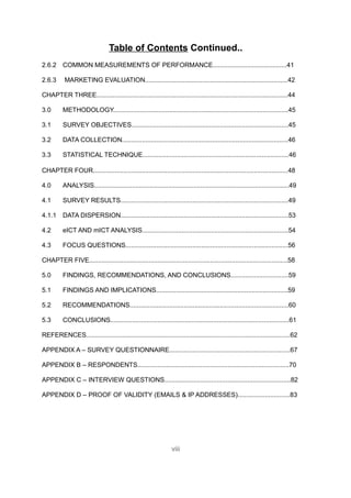 Table of Contents Continued..
2.6.2 COMMON MEASUREMENTS OF PERFORMANCE.........................................41

2.6.3      MARKETING EVALUATION...............................................................................42

CHAPTER THREE..........................................................................................................44

3.0       METHODOLOGY.................................................................................................45

3.1       SURVEY OBJECTIVES.......................................................................................45

3.2       DATA COLLECTION............................................................................................46

3.3       STATISTICAL TECHNIQUE.................................................................................46

CHAPTER FOUR............................................................................................................48

4.0       ANALYSIS............................................................................................................49

4.1       SURVEY RESULTS.............................................................................................49

4.1.1 DATA DISPERSION.............................................................................................53

4.2       eICT AND mICT ANALYSIS.................................................................................54

4.3       FOCUS QUESTIONS..........................................................................................56

CHAPTER FIVE..............................................................................................................58

5.0       FINDINGS, RECOMMENDATIONS, AND CONCLUSIONS................................59

5.1       FINDINGS AND IMPLICATIONS.........................................................................59

5.2       RECOMMENDATIONS........................................................................................60

5.3       CONCLUSIONS...................................................................................................61

REFERENCES.................................................................................................................62

APPENDIX A – SURVEY QUESTIONNAIRE...................................................................67

APPENDIX B – RESPONDENTS....................................................................................70

APPENDIX C – INTERVIEW QUESTIONS......................................................................82

APPENDIX D – PROOF OF VALIDITY (EMAILS & IP ADDRESSES).............................83




                                                                viii
 